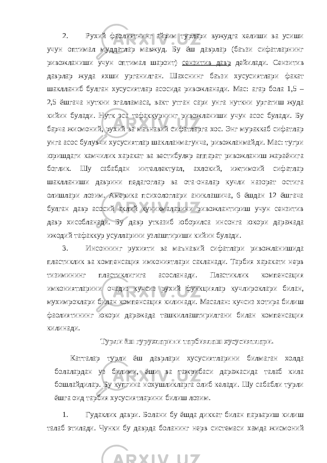 2. Рухий фаолиятнинг айрим турлари вужудга келиши ва усиши учун оптимал муддатлар мавжуд. Бу ёш даврлар (баъзи сифатларнинг ривожланиши учун оптимал шароит) сензитив давр дейилади. Сензитив даврлар жуда яхши урганилган. Шахснинг баъзи хусусиятлари факат шаклланиб булган хусусиятлар асосида ривожланади. Мас: агар бола 1,5 – 2,5 ёшгача нуткни эгалламаса, вакт утган сари унга нуткни ургатиш жуда кийин булади. Нутк эса тафаккурнинг ривожланиши учун асос булади. Бу барча жисмоний, рухий ва маънавий сифатларга хос. Энг мураккаб сифатлар унга асос булувчи хусусиятлар шаклланмагунча, ривожланмайди. Мас: тугри юришдаги камчилик харакат ва вестибуляр аппарат ривожланиш жараёнига боглик. Шу сабабдан интеллектуал, ахлокий, ижтимоий сифатлар шаклланиши даврини педагоглар ва ота-оналар кучли назорат остига олишлари лозим. Америка психологлари аниклашича, 6 ёшдан 12 ёшгача булган давр асосий аклий куникмаларини ривожлантириш учун сензитив давр хисобланади. Бу давр утказиб юборилса инсонга юкори даражада ижодий тафаккур усулларини узлаштириши кийин булади. 3. Инсоннинг рухияти ва маънавий сифатлари ривожланишида пластиклик ва компенсация имкониятлари сакланади. Тарбия харакати нерв тизимининг пластиклигига асосланади. Пластиклик компенсация имкониятларини очади: кучсиз рухий функциялар кучлироклари билан, мухимроклари билан компенсация килинади. Масалан: кучсиз хотира билиш фаолиятининг юкори даражада ташкиллаштирилгани билан компенсация килинади. Турли ёш гурухларини тарбиялаш хусусиятлари. Катталар турли ёш даврлари хусусиятларини билмаган холда болалардан уз билими, ёши ва тажрибаси даражасида талаб кила бошлайдилар. Бу купгина нохушликларга олиб келади. Шу сабабли турли ёшга оид тарбия хусусиятларини билиш лозим. 1. Гудаклик даври. Болани бу ёшда диккат билан парвариш килиш талаб этилади. Чунки бу даврда боланинг нерв системаси хамда жисмоний 