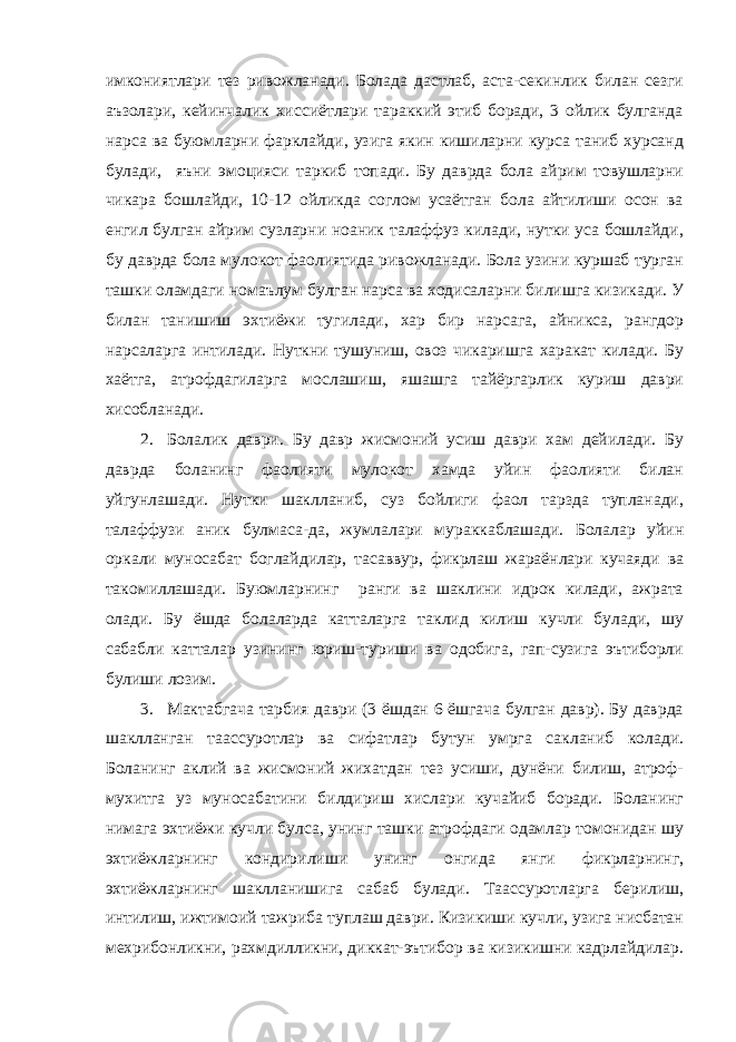 имкониятлари тез ривожланади. Болада дастлаб, аста-секинлик билан сезги аъзолари, кейинчалик хиссиётлари тараккий этиб боради, 3 ойлик булганда нарса ва буюмларни фарклайди, узига якин кишиларни курса таниб хурсанд булади, яъни эмоцияси таркиб топади. Бу даврда бола айрим товушларни чикара бошлайди, 10-12 ойликда соглом усаётган бола айтилиши осон ва енгил булган айрим сузларни ноаник талаффуз килади, нутки уса бошлайди, бу даврда бола мулокот фаолиятида ривожланади. Бола узини куршаб турган ташки оламдаги номаълум булган нарса ва ходисаларни билишга кизикади. У билан танишиш эхтиёжи тугилади, хар бир нарсага, айникса, рангдор нарсаларга интилади. Нуткни тушуниш, овоз чикаришга харакат килади. Бу хаётга, атрофдагиларга мослашиш, яшашга тайёргарлик куриш даври хисобланади. 2. Болалик даври. Бу давр жисмоний усиш даври хам дейилади. Бу даврда боланинг фаолияти мулокот хамда уйин фаолияти билан уйгунлашади. Нутки шаклланиб, суз бойлиги фаол тарзда тупланади, талаффузи аник булмаса-да, жумлалари мураккаблашади. Болалар уйин оркали муносабат боглайдилар, тасаввур, фикрлаш жараёнлари кучаяди ва такомиллашади. Буюмларнинг ранги ва шаклини идрок килади, ажрата олади. Бу ёшда болаларда катталарга таклид килиш кучли булади, шу сабабли катталар узининг юриш-туриши ва одобига, гап-сузига эътиборли булиши лозим. 3. Мактабгача тарбия даври (3 ёшдан 6 ёшгача булган давр). Бу даврда шаклланган таассуротлар ва сифатлар бутун умрга сакланиб колади. Боланинг аклий ва жисмоний жихатдан тез усиши, дунёни билиш, атроф- мухитга уз муносабатини билдириш хислари кучайиб боради. Боланинг нимага эхтиёжи кучли булса, унинг ташки атрофдаги одамлар томонидан шу эхтиёжларнинг кондирилиши унинг онгида янги фикрларнинг, эхтиёжларнинг шаклланишига сабаб булади. Таассуротларга берилиш, интилиш, ижтимоий тажриба туплаш даври. Кизикиши кучли, узига нисбатан мехрибонликни, рахмдилликни, диккат-эътибор ва кизикишни кадрлайдилар. 