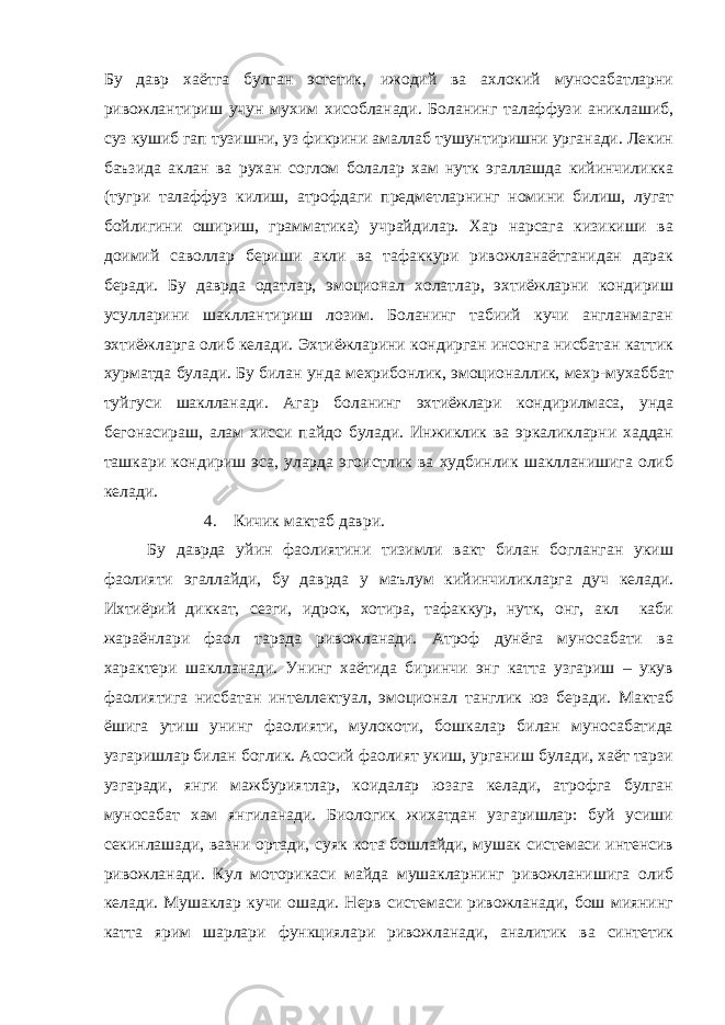 Бу давр хаётга булган эстетик, ижодий ва ахлокий муносабатларни ривожлантириш учун мухим хисобланади. Боланинг талаффузи аниклашиб, суз кушиб гап тузишни, уз фикрини амаллаб тушунтиришни урганади. Лекин баъзида аклан ва рухан соглом болалар хам нутк эгаллашда кийинчиликка (тугри талаффуз килиш, атрофдаги предметларнинг номини билиш, лугат бойлигини ошириш, грамматика) учрайдилар. Хар нарсага кизикиши ва доимий саволлар бериши акли ва тафаккури ривожланаётганидан дарак беради. Бу даврда одатлар, эмоционал холатлар, эхтиёжларни кондириш усулларини шакллантириш лозим. Боланинг табиий кучи англанмаган эхтиёжларга олиб келади. Эхтиёжларини кондирган инсонга нисбатан каттик хурматда булади. Бу билан унда мехрибонлик, эмоционаллик, мехр-мухаббат туйгуси шаклланади. Агар боланинг эхтиёжлари кондирилмаса, унда бегонасираш, алам хисси пайдо булади. Инжиклик ва эркаликларни хаддан ташкари кондириш эса, уларда эгоистлик ва худбинлик шаклланишига олиб келади. 4. Кичик мактаб даври. Бу даврда уйин фаолиятини тизимли вакт билан богланган укиш фаолияти эгаллайди, бу даврда у маълум кийинчиликларга дуч келади. Ихтиёрий диккат, сезги, идрок, хотира, тафаккур, нутк, онг, акл каби жараёнлари фаол тарзда ривожланади. Атроф дунёга муносабати ва характери шаклланади. Унинг хаётида биринчи энг катта узгариш – укув фаолиятига нисбатан интеллектуал, эмоционал танглик юз беради. Мактаб ёшига утиш унинг фаолияти, мулокоти, бошкалар билан муносабатида узгаришлар билан боглик. Асосий фаолият укиш, урганиш булади, хаёт тарзи узгаради, янги мажбуриятлар, коидалар юзага келади, атрофга булган муносабат хам янгиланади. Биологик жихатдан узгаришлар: буй усиши секинлашади, вазни ортади, суяк кота бошлайди, мушак системаси интенсив ривожланади. Кул моторикаси майда мушакларнинг ривожланишига олиб келади. Мушаклар кучи ошади. Нерв системаси ривожланади, бош миянинг катта ярим шарлари функциялари ривожланади, аналитик ва синтетик 