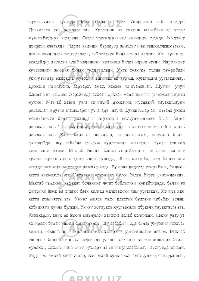 функциялари кучаяди. Мия огирлиги катта ёшдагилар каби ортади. Психикаси тез ривожланади. Кузгалиш ва тухташ жараёнининг узаро муносабатлари узгаради. Сезги органларининг аниклиги ортади. Мулокот доираси кенгаяди. Идрок килиши баркарор эмаслиги ва ташкиллашмагани, лекин кучлилиги ва янгилиги, зийраклиги билан фарк килади. Хар кун унга кандайдир янгилик олиб келишини кизикиш билан идрок этади. Идрокнинг кучсизлиги эмоция билан тулдирилади. Унга суянган холда тажрибали укитувчилар максадга мувофик эшитиш ва куриш, кузатишга ургатадилар. Диккати ихтиёрсиз, баркарор эмас, хажми чегараланган. Шунинг учун бошлангич таълим жараёнида асосан диккат маданиятини ривожлантириш мухим. Мактаб хаёти унга ихтиёрий диккатни, иродавий харакатларни ривожлантирувчи машкларни ургатади. Барча функциялар энг аввало укиш мотивацияси билан, укишдаги ютукларга масъулиятлилик билан бирга ривожланади. Тафаккур эмоционал-образлидан абстракт мантикийга караб ривожланади. Бола биринчи шакллар, ранглар, овоз, сезгилар билан фикрлайди, шу сабабли таълим кургазмали жихатдан кучли ташкил килиниши лозим. Мактаб ёшида. бошка жараёнларга нисбатан аклнинг кучсиз функциялари фаол ишга тушади, айнан мактабда акл бошка хеч каерда ривожланмагандек ривожланади. Бу ерда педагог тажрибаси, билими катта ахамиятга эга. Тафаккур уларнинг нутки билан бирга ривожланади. Мактаб таълими нафакат боланинг лугат бойлигини купайтиради, балки уз фикрини ёзма ва огзаки баён килиш малакасини хам ургатади. Хотира хам катта ахамиятга эга. Унинг мияси хали пластик булгани сабабли эслаш кобилияти кучли булади. Унинг хотираси кургазмали-образли характерга эга. Кизикарли, аник ва ёркин маълумот хатосиз эслаб колинади. Лекин улар уз хотираси билан ишлай олмайдилар. Шу сабабли педагоглар уз-узини назорат килиш, текшириш, такрорлаш малакаларини ургатишлари лозим. Мактаб ёшидаги боланинг шахс сифатида усиши катталар ва тенгдошлари билан мулокот, фаолиятнинг янги турлари ва янги муносабатлар таъсирида кечади. Унда ижтимоий хиссиётлар, ижтимоий хулк-атвор (масъулият, синфдошлар, 