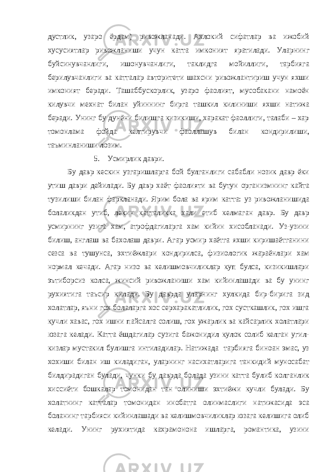 дустлик, узаро ёрдам) ривожланади. Ахлокий сифатлар ва ижобий хусусиятлар ривожланиши учун катта имконият яратилади. Уларнинг буйсинувчанлиги, ишонувчанлиги, таклидга мойиллиги, тарбияга берилувчанлиги ва катталар авторитети шахсни ривожлантириш учун яхши имконият беради. Ташаббускорлик, узаро фаолият, мусобакани намоён килувчи мехнат билан уйиннинг бирга ташкил килиниши яхши натижа беради. Унинг бу дунёни билишга кизикиши, харакат фаоллиги, талаби – хар томонлама фойда келтирувчи фаоллашув билан кондирилиши, таъминланиши лозим. 5. Усмирлик даври. Бу давр кескин узгаришларга бой булганлиги сабабли нозик давр ёки утиш даври дейилади. Бу давр хаёт фаолияти ва бутун организмнинг кайта тузилиши билан фаркланади. Ярим бола ва ярим катта: уз ривожланишида болаликдан утиб, лекин катталикка хали етиб келмаган давр. Бу давр усмирнинг узига хам, атрофдагиларга хам кийин хисобланади. Уз-узини билиш, англаш ва бахолаш даври. Агар усмир хаётга яхши киришаётганини сезса ва тушунса, эхтиёжлари кондирилса, физиологик жараёнлари хам нормал кечади. Агар низо ва келишмовчиликлар куп булса, кизикишлари эътиборсиз колса, жинсий ривожланиши хам кийинлашади ва бу унинг рухиятига таъсир килади. Бу даврда уларнинг хулкида бир-бирига зид холатлар, яъни гох болаларга хос серхаракатлилик, гох сусткашлик, гох ишга кучли хавас, гох ишни пайсалга солиш, гох ужарлик ва кайсарлик холатлари юзага келади. Катта ёшдагилар сузига бажонидил кулок солиб келган угил- кизлар мустакил булишга интиладилар. Натижада тарбияга биноан эмас, уз хохиши билан иш киладиган, уларнинг насихатларига танкидий муносабат билдирадиган булади, чунки бу даврда болада узини катта булиб колганлик хиссиёти бошкалар томонидан тан олиниши эхтиёжи кучли булади. Бу холатнинг катталар томонидан инобатга олинмаслиги натижасида эса боланинг тарбияси кийинлашади ва келишмовчиликлар юзага келишига олиб келади. Унинг рухиятида кахрамонона ишларга, романтика, узини 