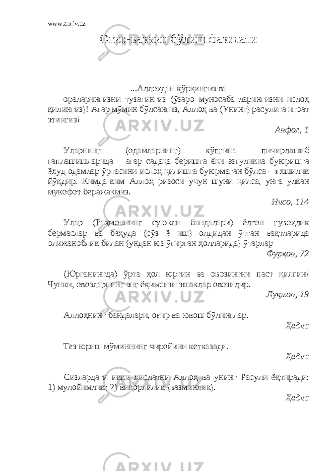 www.arxiv.uz О ғир-вазмин б ўлиш фазилати ...Аллоҳдан қўрқингиз ва ораларингизни тузатингиз (ўзаро муносабатларингизни ислоҳ қилингиз)! Агар мўмин бўлсангиз, Аллоҳ ва (Унинг) расулига итоат этингиз! Анфол, 1 Уларнинг (одамларнинг) кўпгина пичирлашиб гаплашишларида – агар садақа беришга ёки эзгуликка буюришга ёхуд одамлар ўртасини ислоҳ қилишга буюрмаган бўлса – яхшилик йўқдир. Кимда-ким Аллоҳ ризоси учун шуни қилса, унга улкан мукофот беражакмиз. Нисо, 114 Улар (Раҳмоннинг суюкли бандалари) ёлғон гувоҳлик бермаслар ва беҳуда (сўз ё иш) олдидан ўтган вақтларида олижаноблик билан (ундан юз ўгирган ҳолларида) ўтарлар Фур қон, 72 (Юрганингда) ўрта ҳол юргин ва овозингни паст қилгин ! Чунки, овозларнинг энг ёқимсизи эшаклар овозидир. Лу қмон, 19 Аллоҳнинг бандалари, оғир ва ювош бўлинглар. Ҳадис Тез юриш мўминнинг чиройини кетказади. Ҳадис Сизлардаги икки хислатни Аллоҳ ва унинг Расули ёқтиради: 1)   мулойимлик; 2) виқорлилик (вазминлик). Ҳадис 