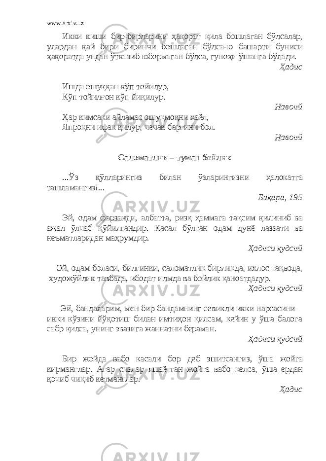 www.arxiv.uz Икки киши бир-бирларини ҳақорат қила бошлаган бўлсалар, улардан қай бири биринчи бошлаган бўлса-ю башарти буниси ҳақоратда ундан ўтказиб юбормаган бўлса, гуноҳи ўшанга бўлади. Ҳадис Ишда ошуққан кўп тойилур, Кўп тойилғон кўп йиқилур. Навоий Ҳар кимсаки айламас ошуқмоқни хаёл, Япроқни ифак қилур, чечак баргини бол. Навоий Саломатлик – туман бойлик ...Ўз қўлларингиз билан ўзларингизни ҳалокатга ташламангиз!... Бақара, 195 Эй, одам фарзанди, албатта, ризқ ҳаммага тақсим қилиниб ва ажал ўлчаб қўйилгандир. Касал бўлган одам дунё лаззати ва неъматларидан маҳрумдир. Ҳадиси қудсий Эй, одам боласи, билгинки, саломатлик бирликда, ихлос тақвода, художўйлик тавбада, ибодат илмда ва бойлик қаноатдадур. Ҳадиси қудсий Эй, бандаларим, мен бир бандамнинг севикли икки нарсасини – икки кўзини йўқотиш билан имтиҳон қилсам, кейин у ўша балога сабр қилса, унинг эвазига жаннатни бераман. Ҳадиси қудсий Бир жойда вабо касали бор деб эшитсангиз, ўша жойга кирманглар. Агар сизлар яшаётган жойга вабо келса, ўша ердан қочиб чиқиб кетманглар. Ҳадис 