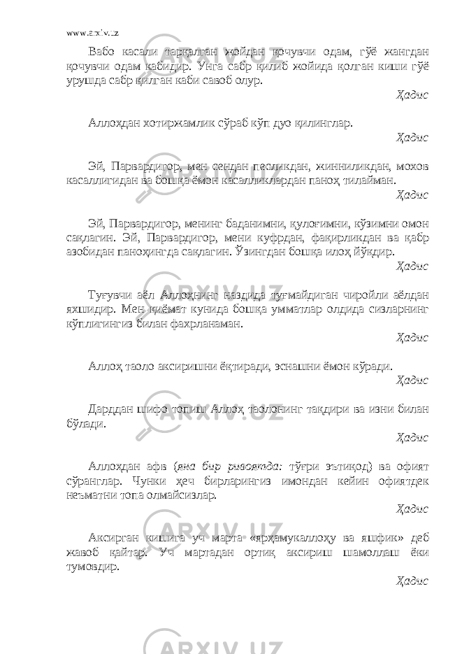 www.arxiv.uz Вабо касали тарқалган жойдан қочувчи одам, гўё жангдан қочувчи одам кабидир. Унга сабр қилиб жойида қолган киши гўё урушда сабр қилган каби савоб олур. Ҳадис Аллоҳдан хотиржамлик сўраб кўп дуо қилинглар. Ҳадис Эй, Парвардигор, мен сендан песликдан, жинниликдан, мохов касаллигидан ва бошқа ёмон касалликлардан паноҳ тилайман. Ҳадис Эй, Парвардигор, менинг баданимни, қулоғимни, кўзимни омон сақлагин. Эй, Парвардигор, мени куфрдан, фақирликдан ва қабр азобидан паноҳингда сақлагин. Ўзингдан бошқа илоҳ йўқдир. Ҳадис Туғувчи аёл Аллоҳнинг наздида туғмайдиган чиройли аёлдан яхшидир. Мен қиёмат кунида бошқа умматлар олдида сизларнинг кўплигингиз билан фахрланаман. Ҳадис Аллоҳ таоло аксиришни ёқтиради, эснашни ёмон кўради. Ҳадис Дарддан шифо топиш Аллоҳ таолонинг тақдири ва изни билан бўлади. Ҳадис Аллоҳдан афв ( яна бир ривоятда: тўғри эътиқод) ва офият сўранглар. Чунки ҳеч бирларингиз имондан кейин офиятдек неъматни топа олмайсизлар. Ҳадис Аксирган кишига уч марта «ярҳамукаллоҳу ва яшфик» деб жавоб қайтар. Уч мартадан ортиқ аксириш шамоллаш ёки тумовдир. Ҳадис 