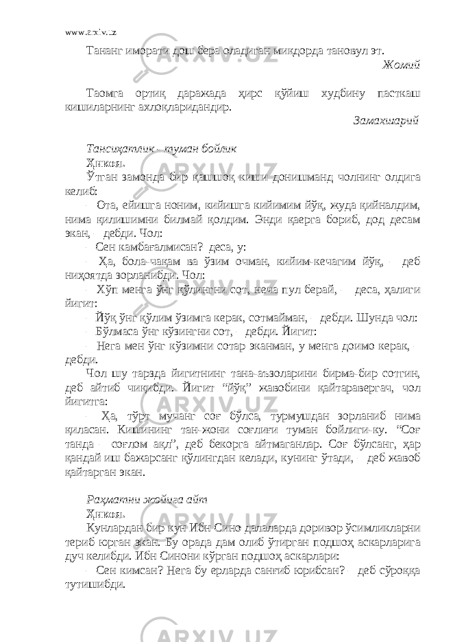 www.arxiv.uz Тананг иморати дош бера оладиган миқдорда тановул эт. Жомий Таомга ортиқ даражада ҳирс қўйиш худбину пасткаш кишиларнинг ахлоқларидандир. Замахшарий Тансиҳатлик - туман бойлик Ҳикоя. Ўтган замонда бир қашшоқ киши донишманд чолнинг олдига келиб: – Ота, ейишга ноним, кийишга кийимим йўқ, жуда қийналдим, нима қилишимни билмай қолдим. Энди қаерга бориб, дод десам экан, – дебди. Чол: – Сен камбағалмисан?–деса, у: – Ҳа, бола-чақам ва ўзим очман, кийим-кечагим йўқ, – деб ниҳоятда зорланибди. Чол: – Хўп менга ўнг қўлингни сот, неча пул берай, – деса, ҳалиги йигит: – Йўқ ўнг қўлим ўзимга керак, сотмайман, – дебди. Шунда чол: – Бўлмаса ўнг кўзингни сот, – дебди. Йигит: – Нега мен ўнг кўзимни сотар эканман, у менга доимо керак, – дебди. Чол шу тарзда йигитнинг тана-аъзоларини бирма-бир сотгин, деб айтиб чиқибди. Йигит “йўқ” жавобини қайтаравергач, чол йигитга: – Ҳа, тўрт мучанг соғ бўлса, турмушдан зорланиб нима қиласан. Кишининг тан-жони соғлиғи туман бойлиги-ку. “Соғ танда – соғлом ақл”, деб бекорга айтмаганлар. Соғ бўлсанг, ҳар қандай иш бажарсанг қўлингдан келади, кунинг ўтади, – деб жавоб қайтарган экан. Раҳматни жойига айт Ҳикоя. Кунлардан бир кун Ибн Сино далаларда доривор ўсимликларни териб юрган экан. Бу орада дам олиб ўтирган подшоҳ аскарларига дуч келибди. Ибн Синони кўрган подшоҳ аскарлари: – Сен кимсан? Нега бу ерларда санғиб юрибсан? – деб сўроққа тутишибди. 