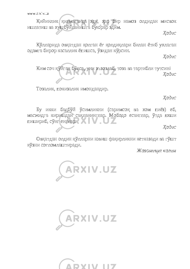 www.arxiv.uz Қийинлик қилмаганда эди, ҳар бир намоз олдидан мисвок ишлатиш ва хушбўйланишга буюрар эдим. Ҳадис Қўлларида овқатдан қолган ёғ қолдиқлари билан ётиб ухлаган одамга бирор касаллик ёпишса, ўзидан кўрсин. Ҳадис Ким соч қўйган бўлса, уни эъзозлаб, тоза ва тартибли тутсин! Ҳадис Тозалик, покизалик имондандир. Ҳадис Бу икки бадбўй ўсимликни (саримсоқ ва хом пиёз) еб, масжидга киришдан сақланинглар. Мободо есанглар, ўтда яхши пишириб, сўнг енглар. Ҳадис Овқатдан олдин қўлларни ювиш фақирликни кетказади ва гўшт кўзни соғломлаштиради. Жавомиъул калим 