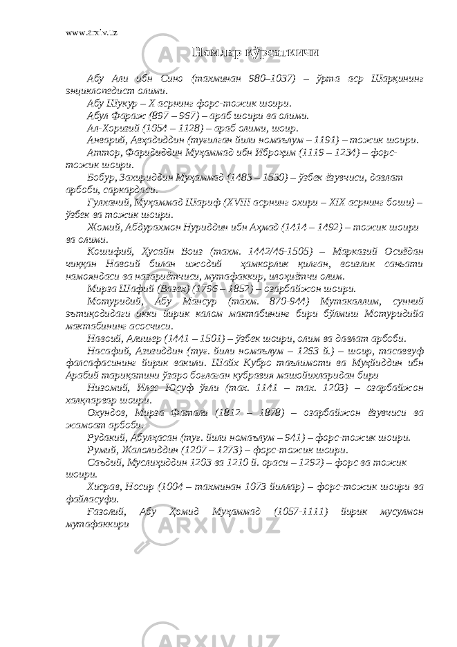 www.arxiv.uz Номлар кўрсаткичи Абу Али ибн Сино (тахминан 980–1037) – ўрта аср Шарқининг энциклопедист олими. Абу Шукур – Х асрнинг форс-тожик шоири. Абул Фараж (897 – 967) – араб шоири ва олими. Ал-Хоризий (1054 – 1128) – араб олими, шоир. Анварий, Авҳадиддин (туғилган йили номаълум – 1191) – тожик шоири. Аттор, Фаридиддин Муҳаммад ибн Иброҳим (1119 – 1234) – форс- тожик шоири. Бобур, Захириддин Муҳаммад (1483 – 1530) – ўзбек ёзувчиси, давлат арбоби, саркардаси. Гулханий, Муҳаммад Шариф (XVIII асрнинг охири – XIX асрнинг боши) – ўзбек ва тожик шоири. Жомий, Абдурахмон Нуриддин ибн Аҳмад (1414 – 1492) – тожик шоири ва олими. Кошифий, Ҳусайн Воиз (тахм. 1442/46-1505) – Марказий Осиёдан чиққан Навоий билан ижодий ҳамкорлик қилган, воизлик саньати намояндаси ва назариётчиси, мутафаккир, илоҳиётчи олим. Мирза Шафий (Вазех) (1796 – 1852) – озарбайжон шоири. Мотуридий , Абу Мансур ( тахм. 870-944) М утакаллим, сунний эътиқодидаги икки йирик калом мактабининг бири бўлмиш Мотуридийа мактабининг асосчиси. Навоий, Алишер (1441 – 1501) – ўзбек шоири, олим ва давлат арбоби. Насафий , Азизиддин ( туғ. йили номаълум – 1263 й.) – шоир, тасаввуф фалсафасининг йирик вакили. Шайх Кубро таълимоти ва Муҳйиддин ибн Арабий тариқатини ўзаро боғла ган кубравия машойихларидан бири Низомий, Илес Юсуф ўғли (тах. 1141 – тах. 1203) – озарбайжон халқпарвар шоири. Охундов, Мирза Фатали (1812 – 1878) – озарбайжон ёзувчиси ва жамоат арбоби. Рудакий, Абулҳасан (туғ. йили номаълум – 941) – форс-тожик шоири. Румий, Жалолиддин (1207 – 1273) – форс-тожик шоири. Саъдий, Муслиҳиддин 1203 ва 1210 й. ораси – 1292) – форс ва тожик шоири. Хисрав, Носир (1004 – тахминан 1073 йиллар) – форс-тожик шоири ва файласуфи. Ғазолий, Абу Ҳомид Муҳаммад (1057-1111) йирик мусулмон мутафаккири 