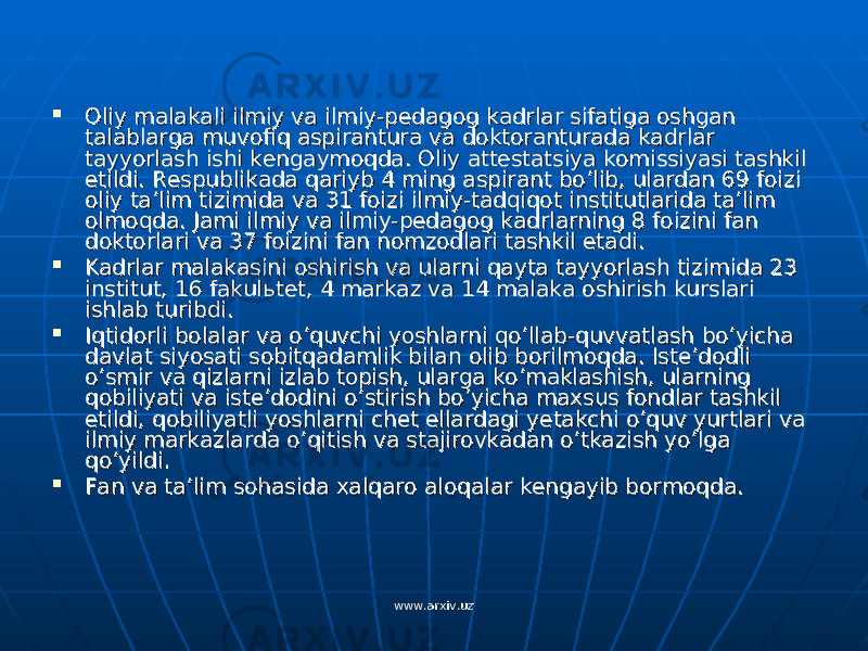  Oliy malakali ilmiy va ilmiy-pedagog kadrlar sifatiga oshgan Oliy malakali ilmiy va ilmiy-pedagog kadrlar sifatiga oshgan talablarga muvofiq aspirantura va doktoranturada kadrlar talablarga muvofiq aspirantura va doktoranturada kadrlar tayyorlash ishi kengaymoqda. Oliy attestatsiya komissiyasi tashkil tayyorlash ishi kengaymoqda. Oliy attestatsiya komissiyasi tashkil etildi. Respublikada qariyb 4 ming aspirant bo’lib, ulardan 69 foizi etildi. Respublikada qariyb 4 ming aspirant bo’lib, ulardan 69 foizi oliy ta’lim tizimida va 31 foizi ilmiy-tadqiqot institutlarida ta’lim oliy ta’lim tizimida va 31 foizi ilmiy-tadqiqot institutlarida ta’lim olmoqda. Jami ilmiy va ilmiy-pedagog kadrlarning 8 foizini fan olmoqda. Jami ilmiy va ilmiy-pedagog kadrlarning 8 foizini fan doktorlari va 37 foizini fan nomzodlari tashkil etadi.doktorlari va 37 foizini fan nomzodlari tashkil etadi.  Kadrlar malakasini oshirish va ularni qayta tayyorlash tizimida 23 Kadrlar malakasini oshirish va ularni qayta tayyorlash tizimida 23 institut, 16 fakulinstitut, 16 fakul ьь tet, 4 markaz va 14 malaka oshirish kurslari tet, 4 markaz va 14 malaka oshirish kurslari ishlab turibdi.ishlab turibdi.  Iqtidorli bolalar va o’quvchi yoshlarni qo’llab-quvvatlash bo’yicha Iqtidorli bolalar va o’quvchi yoshlarni qo’llab-quvvatlash bo’yicha davlat siyosati sobitqadamlik bilan olib borilmoqda. Iste’dodli davlat siyosati sobitqadamlik bilan olib borilmoqda. Iste’dodli o’smir va qizlarni izlab topish, ularga ko’maklashish, ularning o’smir va qizlarni izlab topish, ularga ko’maklashish, ularning qobiliyati va iste’dodini o’stirish bo’yicha maxsus fondlar tashkil qobiliyati va iste’dodini o’stirish bo’yicha maxsus fondlar tashkil etildi, qobiliyatli yoshlarni chet ellardagi yetakchi o’quv yurtlari va etildi, qobiliyatli yoshlarni chet ellardagi yetakchi o’quv yurtlari va ilmiy markazlarda o’qitish va stajirovkadan o’tkazish yo’lga ilmiy markazlarda o’qitish va stajirovkadan o’tkazish yo’lga qo’yildi.qo’yildi.  Fan va ta’lim sohasida xalqaro aloqalar kengayib bormoqda.Fan va ta’lim sohasida xalqaro aloqalar kengayib bormoqda. www.arxiv.uzwww.arxiv.uz 