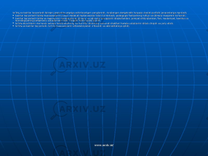 ta’lim va kadrlar tayyorlash tizimini jamiyatda amalga oshirilayotgan yangilanish, rivojlangan demokratik huquqiy davlat qurilishi jarayonlariga moslash;ta’lim va kadrlar tayyorlash tizimini jamiyatda amalga oshirilayotgan yangilanish, rivojlangan demokratik huquqiy davlat qurilishi jarayonlariga moslash;  kadrlar tayyorlash tizimi muassasalarini yuqori malakali mutaxassislar bilan ta’minlash, pedagogik faoliyatning nufuzi va ijtimoiy maqomini ko’tarish;kadrlar tayyorlash tizimi muassasalarini yuqori malakali mutaxassislar bilan ta’minlash, pedagogik faoliyatning nufuzi va ijtimoiy maqomini ko’tarish;  kadrlar tayyorlash tizimi va mazmunini mamlakatning ijtimoiy va iqtisodiy taraqqiyoti istiqbollaridan, jamiyat ehtiyojlaridan, fan, madaniyat, texnika va kadrlar tayyorlash tizimi va mazmunini mamlakatning ijtimoiy va iqtisodiy taraqqiyoti istiqbollaridan, jamiyat ehtiyojlaridan, fan, madaniyat, texnika va texnologiyaning zamonaviy yutuqlaridan kelib chiqqan holda qayta qurish;texnologiyaning zamonaviy yutuqlaridan kelib chiqqan holda qayta qurish;  ta’lim oluvchilarni ma’naviy-axloqiy tarbiyalashning va ma’rifiy ishlarning samarali shakllari hamda uslublarini ishlab chiqish va joriy etish;ta’lim oluvchilarni ma’naviy-axloqiy tarbiyalashning va ma’rifiy ishlarning samarali shakllari hamda uslublarini ishlab chiqish va joriy etish;  ta’lim va kadrlar tayyorlash, ta’lim muassasalarini attestatsiyadan o’tkazish va akkreditatsiya qilish;ta’lim va kadrlar tayyorlash, ta’lim muassasalarini attestatsiyadan o’tkazish va akkreditatsiya qilish; www.arxiv.uzwww.arxiv.uz 