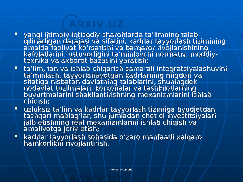  yangi ijtimoiy-iqtisodiy sharoitlarda ta’limning talab yangi ijtimoiy-iqtisodiy sharoitlarda ta’limning talab qilinadigan darajasi va sifatini, kadrlar tayyorlash tizimining qilinadigan darajasi va sifatini, kadrlar tayyorlash tizimining amalda faoliyat ko’rsatishi va barqaror rivojlanishining amalda faoliyat ko’rsatishi va barqaror rivojlanishining kafolatlarini, ustuvorligini ta’minlovchi normativ, moddiy-kafolatlarini, ustuvorligini ta’minlovchi normativ, moddiy- texnika va axborot bazasini yaratish;texnika va axborot bazasini yaratish;  ta’lim, fan va ishlab chiqarish samarali integratsiyalashuvini ta’lim, fan va ishlab chiqarish samarali integratsiyalashuvini ta’minlash, tayyorlanayotgan kadrlarning miqdori va ta’minlash, tayyorlanayotgan kadrlarning miqdori va sifatiga nisbatan davlatning talablarini, shuningdek sifatiga nisbatan davlatning talablarini, shuningdek nodavlat tuzilmalari, korxonalar va tashkilotlarning nodavlat tuzilmalari, korxonalar va tashkilotlarning buyurtmalarini shakllantirishning mexanizmlarini ishlab buyurtmalarini shakllantirishning mexanizmlarini ishlab chiqish;chiqish;  uzluksiz ta’lim va kadrlar tayyorlash tizimiga byudjetdan uzluksiz ta’lim va kadrlar tayyorlash tizimiga byudjetdan tashqari mablag’lar, shu jumladan chet el investitsiyalari tashqari mablag’lar, shu jumladan chet el investitsiyalari jalb etishning real mexanizmlarini ishlab chiqish va jalb etishning real mexanizmlarini ishlab chiqish va amaliyotga joriy etish;amaliyotga joriy etish;  kadrlar tayyorlash sohasida o’zaro manfaatli xalqaro kadrlar tayyorlash sohasida o’zaro manfaatli xalqaro hamkorlikni rivojlantirish.hamkorlikni rivojlantirish. www.arxiv.uzwww.arxiv.uz 