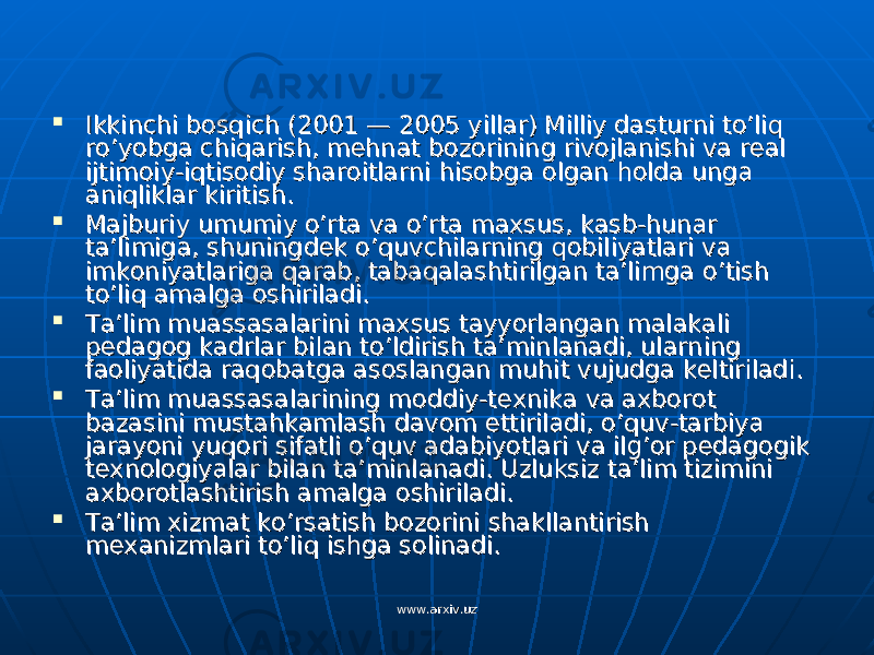  Ikkinchi bosqich (2001 — 2005 yillar) Milliy dasturni to’liq Ikkinchi bosqich (2001 — 2005 yillar) Milliy dasturni to’liq ro’yobga chiqarish, mehnat bozorining rivojlanishi va real ro’yobga chiqarish, mehnat bozorining rivojlanishi va real ijtimoiy-iqtisodiy sharoitlarni hisobga olgan holda unga ijtimoiy-iqtisodiy sharoitlarni hisobga olgan holda unga aniqliklar kiritish.aniqliklar kiritish.  Majburiy umumiy o’rta va o’rta maxsus, kasb-hunar Majburiy umumiy o’rta va o’rta maxsus, kasb-hunar ta’limiga, shuningdek o’quvchilarning qobiliyatlari va ta’limiga, shuningdek o’quvchilarning qobiliyatlari va imkoniyatlariga qarab, tabaqalashtirilgan ta’limga o’tish imkoniyatlariga qarab, tabaqalashtirilgan ta’limga o’tish to’liq amalga oshiriladi.to’liq amalga oshiriladi.  Ta’lim muassasalarini maxsus tayyorlangan malakali Ta’lim muassasalarini maxsus tayyorlangan malakali pedagog kadrlar bilan to’ldirish ta’minlanadi, ularning pedagog kadrlar bilan to’ldirish ta’minlanadi, ularning faoliyatida raqobatga asoslangan muhit vujudga keltiriladi.faoliyatida raqobatga asoslangan muhit vujudga keltiriladi.  Ta’lim muassasalarining moddiy-texnika va axborot Ta’lim muassasalarining moddiy-texnika va axborot bazasini mustahkamlash davom ettiriladi, o’quv-tarbiya bazasini mustahkamlash davom ettiriladi, o’quv-tarbiya jarayoni yuqori sifatli o’quv adabiyotlari va ilg’or pedagogik jarayoni yuqori sifatli o’quv adabiyotlari va ilg’or pedagogik texnologiyalar bilan ta’minlanadi. Uzluksiz ta’lim tizimini texnologiyalar bilan ta’minlanadi. Uzluksiz ta’lim tizimini axborotlashtirish amalga oshiriladi.axborotlashtirish amalga oshiriladi.  Ta’lim xizmat ko’rsatish bozorini shakllantirish Ta’lim xizmat ko’rsatish bozorini shakllantirish mexanizmlari to’liq ishga solinadi.mexanizmlari to’liq ishga solinadi. www.arxiv.uzwww.arxiv.uz 