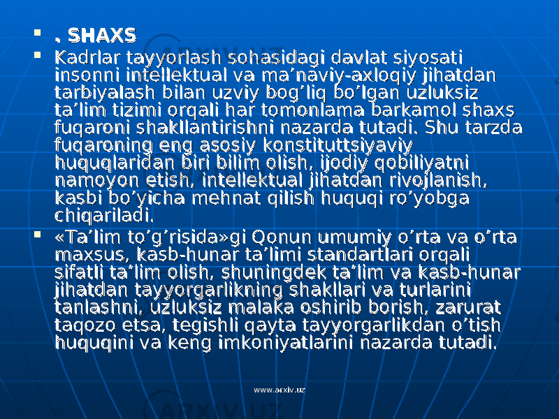  . SHAXS. SHAXS  Kadrlar tayyorlash sohasidagi davlat siyosati Kadrlar tayyorlash sohasidagi davlat siyosati insonni intellektual va ma’naviy-axloqiy jihatdan insonni intellektual va ma’naviy-axloqiy jihatdan tarbiyalash bilan uzviy bog’liq bo’lgan uzluksiz tarbiyalash bilan uzviy bog’liq bo’lgan uzluksiz ta’lim tizimi orqali har tomonlama barkamol shaxs ta’lim tizimi orqali har tomonlama barkamol shaxs fuqaroni shakllantirishni nazarda tutadi. Shu tarzda fuqaroni shakllantirishni nazarda tutadi. Shu tarzda fuqaroning eng asosiy konstituttsiyaviy fuqaroning eng asosiy konstituttsiyaviy huquqlaridan biri bilim olish, ijodiy qobiliyatni huquqlaridan biri bilim olish, ijodiy qobiliyatni namoyon etish, intellektual jihatdan rivojlanish, namoyon etish, intellektual jihatdan rivojlanish, kasbi bo’yicha mehnat qilish huquqi ro’yobga kasbi bo’yicha mehnat qilish huquqi ro’yobga chiqariladi.chiqariladi.  «Ta’lim to’g’risida»gi Qonun umumiy o’rta va o’rta «Ta’lim to’g’risida»gi Qonun umumiy o’rta va o’rta maxsus, kasb-hunar ta’limi standartlari orqali maxsus, kasb-hunar ta’limi standartlari orqali sifatli ta’lim olish, shuningdek ta’lim va kasb-hunar sifatli ta’lim olish, shuningdek ta’lim va kasb-hunar jihatdan tayyorgarlikning shakllari va turlarini jihatdan tayyorgarlikning shakllari va turlarini tanlashni, uzluksiz malaka oshirib borish, zarurat tanlashni, uzluksiz malaka oshirib borish, zarurat taqozo etsa, tegishli qayta tayyorgarlikdan o’tish taqozo etsa, tegishli qayta tayyorgarlikdan o’tish huquqini va keng imkoniyatlarini nazarda tutadi.huquqini va keng imkoniyatlarini nazarda tutadi. www.arxiv.uzwww.arxiv.uz 