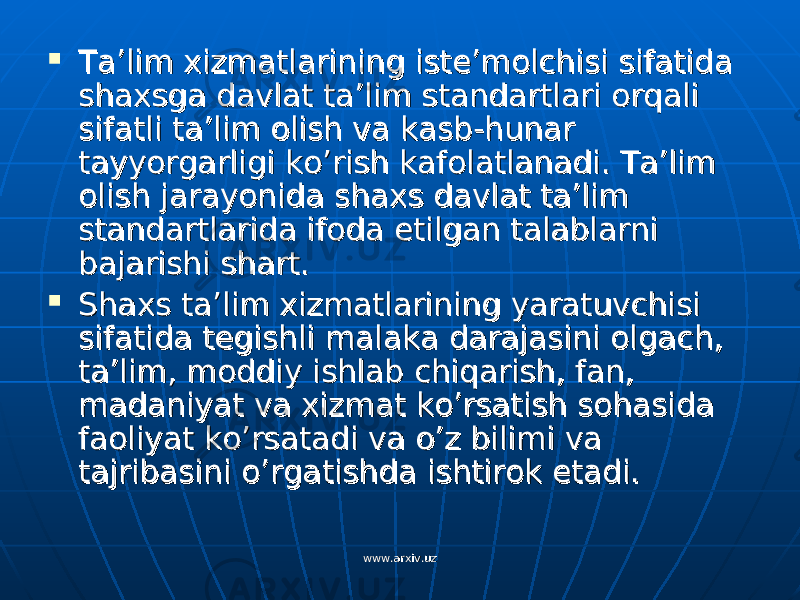  Ta’lim xizmatlarining iste’molchisi sifatida Ta’lim xizmatlarining iste’molchisi sifatida shaxsga davlat ta’lim standartlari orqali shaxsga davlat ta’lim standartlari orqali sifatli ta’lim olish va kasb-hunar sifatli ta’lim olish va kasb-hunar tayyorgarligi ko’rish kafolatlanadi. Ta’lim tayyorgarligi ko’rish kafolatlanadi. Ta’lim olish jarayonida shaxs davlat ta’lim olish jarayonida shaxs davlat ta’lim standartlarida ifoda etilgan talablarni standartlarida ifoda etilgan talablarni bajarishi shart.bajarishi shart.  Shaxs ta’lim xizmatlarining yaratuvchisi Shaxs ta’lim xizmatlarining yaratuvchisi sifatida tegishli malaka darajasini olgach, sifatida tegishli malaka darajasini olgach, ta’lim, moddiy ishlab chiqarish, fan, ta’lim, moddiy ishlab chiqarish, fan, madaniyat va xizmat ko’rsatish sohasida madaniyat va xizmat ko’rsatish sohasida faoliyat ko’rsatadi va o’z bilimi va faoliyat ko’rsatadi va o’z bilimi va tajribasini o’rgatishda ishtirok etadi.tajribasini o’rgatishda ishtirok etadi. www.arxiv.uzwww.arxiv.uz 