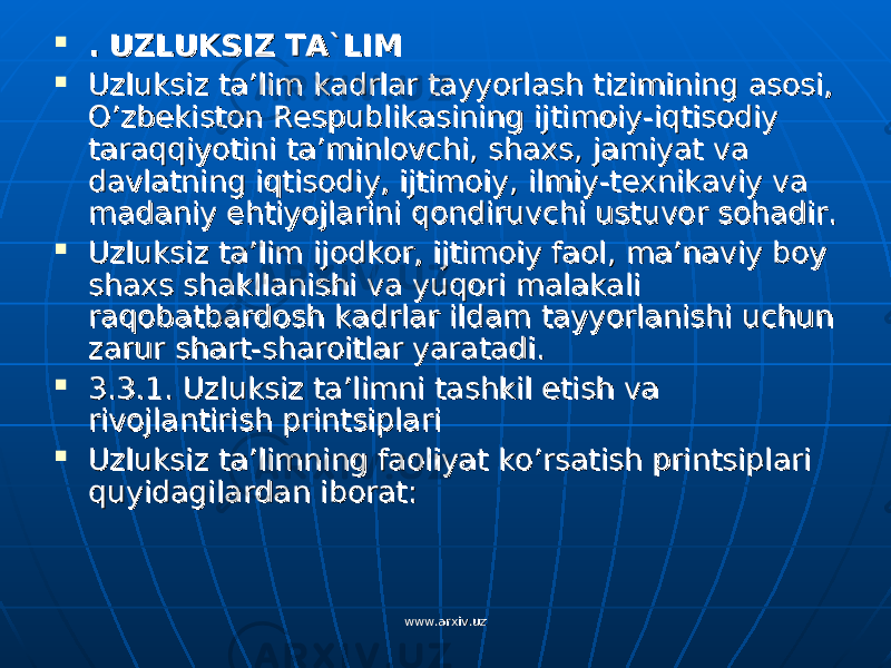  . UZLUKSIZ TA`LIM. UZLUKSIZ TA`LIM  Uzluksiz ta’lim kadrlar tayyorlash tizimining asosi, Uzluksiz ta’lim kadrlar tayyorlash tizimining asosi, O’zbekiston Respublikasining ijtimoiy-iqtisodiy O’zbekiston Respublikasining ijtimoiy-iqtisodiy taraqqiyotini ta’minlovchi, shaxs, jamiyat va taraqqiyotini ta’minlovchi, shaxs, jamiyat va davlatning iqtisodiy, ijtimoiy, ilmiy-texnikaviy va davlatning iqtisodiy, ijtimoiy, ilmiy-texnikaviy va madaniy ehtiyojlarini qondiruvchi ustuvor sohadir.madaniy ehtiyojlarini qondiruvchi ustuvor sohadir.  Uzluksiz ta’lim ijodkor, ijtimoiy faol, ma’naviy boy Uzluksiz ta’lim ijodkor, ijtimoiy faol, ma’naviy boy shaxs shakllanishi va yuqori malakali shaxs shakllanishi va yuqori malakali raqobatbardosh kadrlar ildam tayyorlanishi uchun raqobatbardosh kadrlar ildam tayyorlanishi uchun zarur shart-sharoitlar yaratadi.zarur shart-sharoitlar yaratadi.  3.3.1. Uzluksiz ta’limni tashkil etish va 3.3.1. Uzluksiz ta’limni tashkil etish va rivojlantirish printsiplaririvojlantirish printsiplari  Uzluksiz ta’limning faoliyat ko’rsatish printsiplari Uzluksiz ta’limning faoliyat ko’rsatish printsiplari quyidagilardan iborat:quyidagilardan iborat: www.arxiv.uzwww.arxiv.uz 