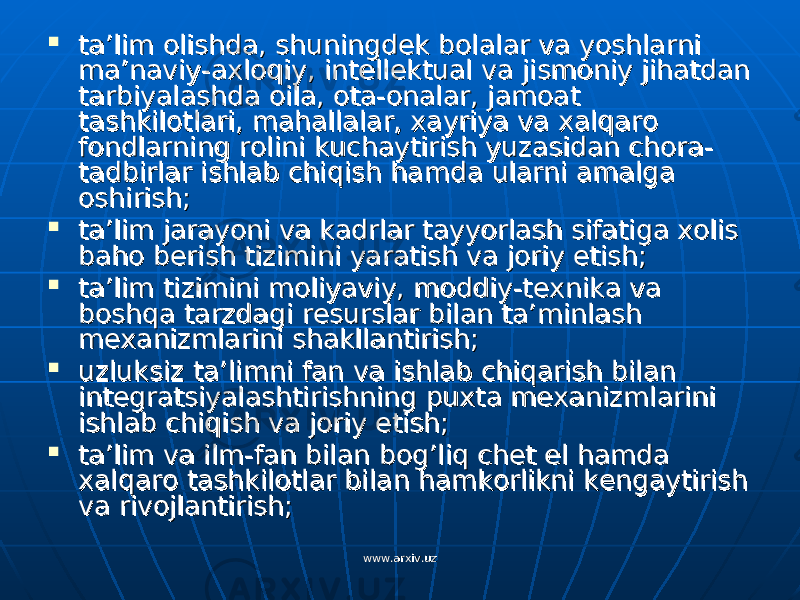  ta’lim olishda, shuningdek bolalar va yoshlarni ta’lim olishda, shuningdek bolalar va yoshlarni ma’naviy-axloqiy, intellektual va jismoniy jihatdan ma’naviy-axloqiy, intellektual va jismoniy jihatdan tarbiyalashda oila, ota-onalar, jamoat tarbiyalashda oila, ota-onalar, jamoat tashkilotlari, mahallalar, xayriya va xalqaro tashkilotlari, mahallalar, xayriya va xalqaro fondlarning rolini kuchaytirish yuzasidan chora-fondlarning rolini kuchaytirish yuzasidan chora- tadbirlar ishlab chiqish hamda ularni amalga tadbirlar ishlab chiqish hamda ularni amalga oshirish;oshirish;  ta’lim jarayoni va kadrlar tayyorlash sifatiga xolis ta’lim jarayoni va kadrlar tayyorlash sifatiga xolis baho berish tizimini yaratish va joriy etish;baho berish tizimini yaratish va joriy etish;  ta’lim tizimini moliyaviy, moddiy-texnika va ta’lim tizimini moliyaviy, moddiy-texnika va boshqa tarzdagi resurslar bilan ta’minlash boshqa tarzdagi resurslar bilan ta’minlash mexanizmlarini shakllantirish;mexanizmlarini shakllantirish;  uzluksiz ta’limni fan va ishlab chiqarish bilan uzluksiz ta’limni fan va ishlab chiqarish bilan integratsiyalashtirishning puxta mexanizmlarini integratsiyalashtirishning puxta mexanizmlarini ishlab chiqish va joriy etish;ishlab chiqish va joriy etish;  ta’lim va ilm-fan bilan bog’liq chet el hamda ta’lim va ilm-fan bilan bog’liq chet el hamda xalqaro tashkilotlar bilan hamkorlikni kengaytirish xalqaro tashkilotlar bilan hamkorlikni kengaytirish va rivojlantirish;va rivojlantirish; www.arxiv.uzwww.arxiv.uz 