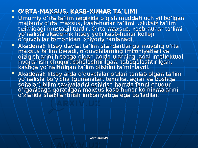  O’RTA-MAXSUS, KASB-XUNAR TA`LIMIO’RTA-MAXSUS, KASB-XUNAR TA`LIMI  Umumiy o’rta ta’lim negizida o’qish muddati uch yil bo’lgan Umumiy o’rta ta’lim negizida o’qish muddati uch yil bo’lgan majburiy o’rta maxsus, kasb-hunar ta’limi uzluksiz ta’lim majburiy o’rta maxsus, kasb-hunar ta’limi uzluksiz ta’lim tizimidagi mustaqil turdir. O’rta maxsus, kasb-hunar ta’limi tizimidagi mustaqil turdir. O’rta maxsus, kasb-hunar ta’limi yo’nalishi akademik litsey yoki kasb-hunar kolleji yo’nalishi akademik litsey yoki kasb-hunar kolleji o’quvchilar tomonidan ixtiyoriy tanlanadi.o’quvchilar tomonidan ixtiyoriy tanlanadi.  Akademik litsey davlat ta’lim standartlariga muvofiq o’rta Akademik litsey davlat ta’lim standartlariga muvofiq o’rta maxsus ta’lim beradi, o’quvchilarning imkoniyatlari va maxsus ta’lim beradi, o’quvchilarning imkoniyatlari va qiziqishlarini hisobga olgan holda ularning jadal intellektual qiziqishlarini hisobga olgan holda ularning jadal intellektual rivojlanishi chuqur, sohalashtirilgan, tabaqalashtirilgan, rivojlanishi chuqur, sohalashtirilgan, tabaqalashtirilgan, kasbga yo’naltirilgan ta’lim olishini ta’minlaydi.kasbga yo’naltirilgan ta’lim olishini ta’minlaydi.  Akademik litseylarda o’quvchilar o’zlari tanlab olgan ta’lim Akademik litseylarda o’quvchilar o’zlari tanlab olgan ta’lim yo’nalishi bo’yicha (gumanitar, texnika, agrar va boshqa yo’nalishi bo’yicha (gumanitar, texnika, agrar va boshqa sohalar) bilim saviyalarini oshirish hamda fanni chuqur sohalar) bilim saviyalarini oshirish hamda fanni chuqur o’rganishga qaratilgan maxsus kasb-hunar ko’nikmalarini o’rganishga qaratilgan maxsus kasb-hunar ko’nikmalarini o’zlarida shakllantirish imkoniyatiga ega bo’ladilar. o’zlarida shakllantirish imkoniyatiga ega bo’ladilar. www.arxiv.uzwww.arxiv.uz 