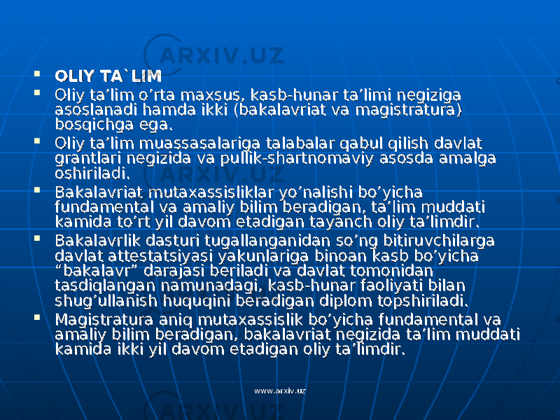  OLIY TA`LIMOLIY TA`LIM  Oliy ta’lim o’rta maxsus, kasb-hunar ta’limi negiziga Oliy ta’lim o’rta maxsus, kasb-hunar ta’limi negiziga asoslanadi hamda ikki (bakalavriat va magistratura) asoslanadi hamda ikki (bakalavriat va magistratura) bosqichga ega.bosqichga ega.  Oliy ta’lim muassasalariga talabalar qabul qilish davlat Oliy ta’lim muassasalariga talabalar qabul qilish davlat grantlari negizida va pullik-shartnomaviy asosda amalga grantlari negizida va pullik-shartnomaviy asosda amalga oshiriladi.oshiriladi.  Bakalavriat mutaxassisliklar yo’nalishi bo’yicha Bakalavriat mutaxassisliklar yo’nalishi bo’yicha fundamental va amaliy bilim beradigan, ta’lim muddati fundamental va amaliy bilim beradigan, ta’lim muddati kamida to’rt yil davom etadigan tayanch oliy ta’limdir.kamida to’rt yil davom etadigan tayanch oliy ta’limdir.  Bakalavrlik dasturi tugallanganidan so’ng bitiruvchilarga Bakalavrlik dasturi tugallanganidan so’ng bitiruvchilarga davlat attestatsiyasi yakunlariga binoan kasb bo’yicha davlat attestatsiyasi yakunlariga binoan kasb bo’yicha “bakalavr” darajasi beriladi va davlat tomonidan “bakalavr” darajasi beriladi va davlat tomonidan tasdiqlangan namunadagi, kasb-hunar faoliyati bilan tasdiqlangan namunadagi, kasb-hunar faoliyati bilan shug’ullanish huquqini beradigan diplom topshiriladi.shug’ullanish huquqini beradigan diplom topshiriladi.  Magistratura aniq mutaxassislik bo’yicha fundamental va Magistratura aniq mutaxassislik bo’yicha fundamental va amaliy bilim beradigan, bakalavriat negizida ta’lim muddati amaliy bilim beradigan, bakalavriat negizida ta’lim muddati kamida ikki yil davom etadigan oliy ta’limdir.kamida ikki yil davom etadigan oliy ta’limdir. www.arxiv.uzwww.arxiv.uz 