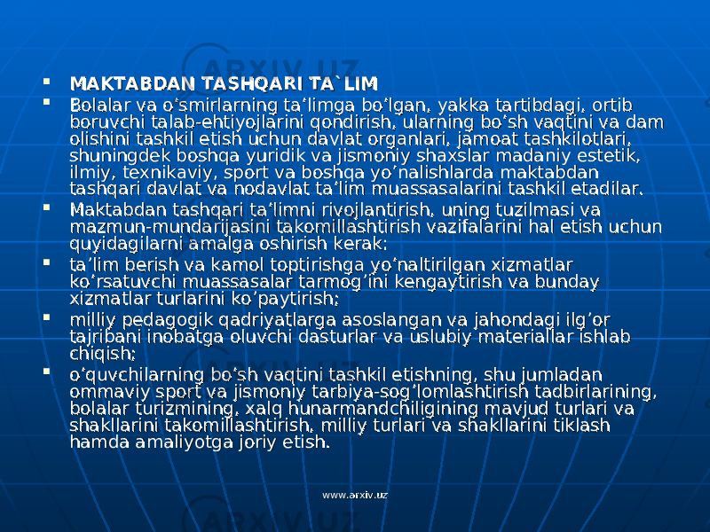  MAKTABDAN TASHQARI TA`LIMMAKTABDAN TASHQARI TA`LIM  Bolalar va o’smirlarning ta’limga bo’lgan, yakka tartibdagi, ortib Bolalar va o’smirlarning ta’limga bo’lgan, yakka tartibdagi, ortib boruvchi talab-ehtiyojlarini qondirish, ularning bo’sh vaqtini va dam boruvchi talab-ehtiyojlarini qondirish, ularning bo’sh vaqtini va dam olishini tashkil etish uchun davlat organlari, jamoat tashkilotlari, olishini tashkil etish uchun davlat organlari, jamoat tashkilotlari, shuningdek boshqa yuridik va jismoniy shaxslar madaniy estetik, shuningdek boshqa yuridik va jismoniy shaxslar madaniy estetik, ilmiy, texnikaviy, sport va boshqa yo’nalishlarda maktabdan ilmiy, texnikaviy, sport va boshqa yo’nalishlarda maktabdan tashqari davlat va nodavlat ta’lim muassasalarini tashkil etadilar.tashqari davlat va nodavlat ta’lim muassasalarini tashkil etadilar.  Maktabdan tashqari ta’limni rivojlantirish, uning tuzilmasi va Maktabdan tashqari ta’limni rivojlantirish, uning tuzilmasi va mazmun-mundarijasini takomillashtirish vazifalarini hal etish uchun mazmun-mundarijasini takomillashtirish vazifalarini hal etish uchun quyidagilarni amalga oshirish kerak:quyidagilarni amalga oshirish kerak:  ta’lim berish va kamol toptirishga yo’naltirilgan xizmatlar ta’lim berish va kamol toptirishga yo’naltirilgan xizmatlar ko’rsatuvchi muassasalar tarmog’ini kengaytirish va bunday ko’rsatuvchi muassasalar tarmog’ini kengaytirish va bunday xizmatlar turlarini ko’paytirish;xizmatlar turlarini ko’paytirish;  milliy pedagogik qadriyatlarga asoslangan va jahondagi ilg’or milliy pedagogik qadriyatlarga asoslangan va jahondagi ilg’or tajribani inobatga oluvchi dasturlar va uslubiy materiallar ishlab tajribani inobatga oluvchi dasturlar va uslubiy materiallar ishlab chiqish;chiqish;  o’quvchilarning bo’sh vaqtini tashkil etishning, shu jumladan o’quvchilarning bo’sh vaqtini tashkil etishning, shu jumladan ommaviy sport va jismoniy tarbiya-sog’lomlashtirish tadbirlarining, ommaviy sport va jismoniy tarbiya-sog’lomlashtirish tadbirlarining, bolalar turizmining, xalq hunarmandchiligining mavjud turlari va bolalar turizmining, xalq hunarmandchiligining mavjud turlari va shakllarini takomillashtirish, milliy turlari va shakllarini tiklash shakllarini takomillashtirish, milliy turlari va shakllarini tiklash hamda amaliyotga joriy etish.hamda amaliyotga joriy etish. www.arxiv.uzwww.arxiv.uz 