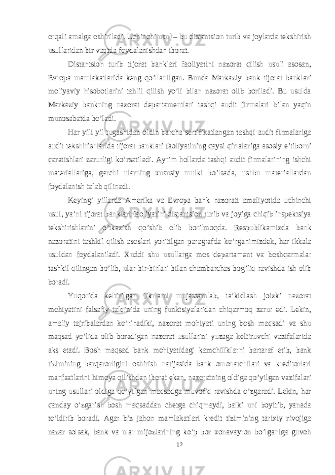 orqali amalga oshiriladi. Uchinchi usul – bu distantsion turib va joylarda tekshirish usullaridan bir vaqtda foydalanishdan iborat. Distantsion turib tijorat banklari faoliyatini nazorat qilish usuli asosan, Evropa mamlakatlarida keng qo’llanilgan. B unda Markaziy bank tijorat banklari moliyaviy hisobotlarini tahlil qilish yo’li bilan nazorat olib boriladi. Bu usulda Markaziy bankning nazorat departamentlari tashqi audit firmalari bilan yaqin munosabatda bo’ladi. Har yili yil tugashidan oldin barcha sertifikatlangan tashqi audit firmalariga audit tekshirishlarida tijorat banklari faoliyatining qaysi qirralari ga asosiy e’tiborni qaratishlari zarurligi ko’rsatiladi. Ayrim hollarda tashqi audit firmalarining ishchi materiallari ga, garchi ularning xususiy mulki bo’lsada, ushbu materiallardan foydalanish talab qilinadi. Keyingi yillarda Amerika va Evropa bank nazorati amaliyotida uchinchi usul, ya’ni tijorat banklari faoliyatini distantsion turib va joyiga chiqib inspektsiya tekshirishlarini o’tkazish qo’shib olib borilmoqda. Respublikamizda bank nazoratini tashkil qilish asoslari yoritilgan paragrafda ko’rganimizdek , har ikkala usuldan foydalani ladi. Xuddi shu usullarga mos departament va boshqarmalar tashkil qilingan bo’lib, ular bir - birlari bilan chambarchas bog’liq ravishda ish olib boradi. Yuqorida keltirilgan fikrlarni mujassamlab, ta’kidlash joizki nazorat mohiyatini falsafiy talqinida uning funktsiyalaridan chiqarmoq zarur edi. Lekin, amaliy tajribalardan ko’rinadiki, nazorat mohiyati uning bosh maqsadi va shu maqsad yo’lida olib boradigan nazorat usullarini yuzaga keltiruvchi vazifalarida aks etadi. Bosh maqsad bank mohiyatidagi kamchiliklarni bartaraf etib, bank tizimining barqarorligini oshirish natijasida bank omonatchilari va kreditorlari manfaatlarini himoya qilishdan iborat ekan, nazoratning oldiga qo’yilgan vazifalari uning usullari oldiga qo’yilgan maqsadga muvofiq ravishda o’zgaradi. Lekin, har qanday o’zgarish bosh maqsaddan chetga chiqmaydi, balki uni boyitib, yanada to’ldirib boradi. Agar biz jahon mamlakatlari kredit tizimining tarixiy rivojiga nazar solsak, bank va ular mijozlarining ko’p bor xonavayron bo’lganiga guvoh 12 