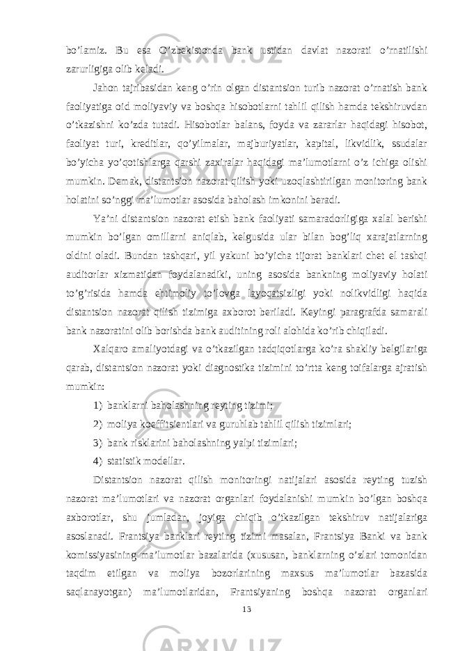 bo’lamiz. Bu esa O’zbekistonda bank ustidan davlat nazorati o’rnatilishi zarurligi ga olib keladi. Jahon tajribasidan keng o’rin olgan distantsion turib nazorat o’rnatish bank faoliyatiga oid moliyaviy va boshqa hisobotlarni tahlil qilish hamda tekshiruvdan o’tkazishni ko’zda tutadi. Hisobotlar balans, foyda va zararlar haqidagi hisobot, faoliyat turi, kreditlar, qo’yilmalar, majburiyatlar, kapital, likvidlik, ssudalar bo’yicha yo’qotishlarga qarshi zaxiralar haqidagi ma’lumotlarni o’z ichiga olishi mumkin. Demak, distantsion nazorat qilish yoki uzoqlashtirilgan monitoring bank holatini so’nggi ma’lumotlar asosida baholash imkonini beradi. Ya’ni distantsion nazorat etish bank faoliyati samaradorligiga xalal berishi mumkin bo’lgan omillarni aniqlab, kelgusida ular bilan bog’liq xarajatlarning oldini oladi. Bundan tashqari, yil yakuni bo’yicha tijorat banklari chet el tashqi auditorlar xizmatidan foydalanadiki, uning asosida bankning moliyaviy holati to’g’risida hamda ehtimoliy to’lovga layoqatsizligi yoki nolikvidligi haqida distantsion nazorat qilish tizimiga axborot beriladi. Keyingi paragrafda samarali bank nazoratini olib borishda bank auditining roli alohida ko’rib chiqiladi. Xalqaro amaliyotdagi va o’tkazilgan tadqiqotlarga ko’ra shakliy belgilar i ga qarab , distantsion nazorat yoki diagnostika tizimini to’rtta keng toifalarga ajratish mumkin: 1) banklarni baholashning reyting tizimi; 2) moliya koeffitsientlari va guruhlab tahlil qilish tizimlari; 3) bank risk larini baholashning yalpi tizimlari; 4) statistik modellar. Distantsion nazorat qilish monitoringi natijalari asosida reyting tuzish nazorat ma’lumotlari va nazorat organlari foydalanishi mumkin bo’lgan boshqa axborotlar, shu jumladan, joyiga chiqib o’tkazilgan tekshiruv natijalariga asoslanadi. Frantsiya banklari reyting tizimi masalan, Frantsiya Banki va bank komissiyasining ma’lumotlar bazalarida (xususan, banklarning o’zlari tomonidan taqdim etilgan va moliya bozorlarining maxsus ma’lumotlar bazasida saqlanayotgan) ma’lumotlaridan, Frantsiyaning boshqa nazorat organlari 13 