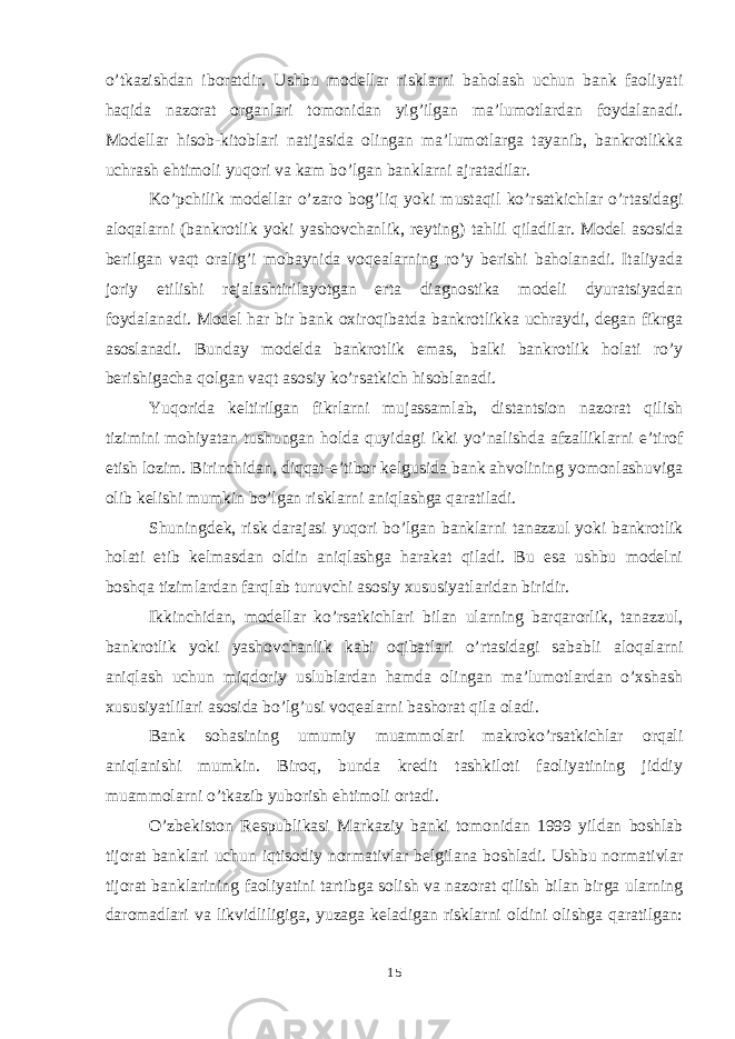 o’tkazishdan iboratdir. Ushbu modellar risklarni baholash uchun bank faoliyati haqida nazorat organlari tomonidan yig’ilgan ma’lumotlardan foydalanadi. Modellar hisob-kitoblar i natijasida olingan ma’lumotlarga tayanib, bankrotlikka uchrash ehtimoli yuqori va kam bo’lgan banklarni ajratadilar. Ko’pchilik modellar o’zaro bog’liq yoki mustaqil ko’rsatkichlar o’rtasidagi aloqalarni (bankrotlik yoki yashovchanlik, reyting) tahlil qiladilar. Model asosida berilgan vaqt oralig’i mobaynida voqealarning ro’y berishi baholanadi. Italiyada joriy etilishi rejalashtirilayotgan erta diagnostika modeli dyuratsiyadan foydalanadi. Model har bir bank oxiroqibatda bankrotlikka uchraydi, degan fikrga asoslanadi. Bunday modelda bankrotlik emas, balki bankrotlik holati ro’y berishigacha qolgan vaqt asosiy ko’rsatkich hisoblanadi. Yuqorida keltirilgan fikrlarni mujassamlab, distantsion nazorat qilish tizimini mohiyatan tushungan holda quyidagi ikki yo’nalishda afzalliklarni e’tirof etish lozim. Birinchidan, diqqat-e’tibor kelgusida bank ahvolining yomonlashuviga olib kelishi mumkin bo’lgan risklarni aniqlashga qaratiladi. Shuningdek, risk darajasi yuqori bo’lgan banklarni tanazzul yoki bankrotlik holati etib kelmasdan oldin aniqlashga harakat qiladi. Bu esa ushbu modelni boshqa tizimlardan farqlab turuvchi asosiy xususiyatlaridan biridir. Ikkinchidan, modellar ko’rsatkichlari bilan ularning barqarorlik, tanazzul, bankrotlik yoki yashovchanlik kabi oqibatlari o’rtasidagi sababli aloqalarni aniqlash uchun miqdoriy uslublardan hamda olingan ma’lumotlardan o’xshash xususiyatlilari asosida bo’lg’usi voqealarni bashorat qila oladi. Bank sohasining umumiy muammolari makroko’rsatkichlar orqali aniqlanishi mumkin. Biroq, bunda kredit tashkiloti faoliyatining jiddiy muammolarni o’tkazib yuborish ehtimoli ortadi. O’zbekiston Respublikasi Markaziy banki tomonidan 1999 yildan boshlab tijorat banklari uchun iqtisodiy normativlar belgilana boshladi. Ushbu normativlar tijorat banklarining faoliyatini tartibga solish va nazorat qilish bilan birga ularning daromadlari va likvidliligiga, yuzaga keladigan risklarni oldini olishga qaratilgan: 15 