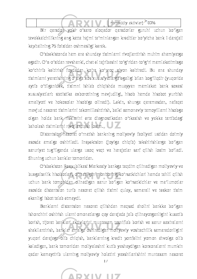 nomoddiy aktivlar) 60% Bir qarzdor yoki o’zaro aloqador qarzdorlar guruhi uchun bo’lgan tavakkalchilikning eng katta hajmi ta’minlangan kreditlar bo’yicha bank I-darajali kapitalining 25 foizidan oshmasligi kerak. O’zbekistonda ham ana shunday tizimlarni rivojlantirish muhim ahamiyatga egadir. O’z-o’zidan ravshanki, chet el tajribasini to’g’ridan-to’g’ri mamlakatimizga ko’chirib keltirish foydadan ko’ra ko’proq ziyon keltiradi. Bu ana shunday tizimlarni yaratishning o’ziga xos xususiyatlarga egaligi bilan bog’liqdir (yuqorida aytib o’tilganidek, tizimni ishlab chiqishda muayyan mamlakat bank soxasi xususiyatlari: statistika axborotining mavjudligi, hisob hamda hisobot yuritish amaliyoti va hokozolar hisobiga olinadi). Lekin, shunga qaramasdan, nafaqat mavjud nazorat tizimlarini takomillashtirish, balki zamonaviy tamoyillarni hisobga olgan holda bank risklarini erta diagnostikadan o’tkazish va yakka tartibdagi baholash tizimlarini rivojlantirish lozim. Distantsion nazorat o’rnatish bankning moliyaviy faoliyati ustidan doimiy asosda amalga oshiriladi. Inspektsion (joyiga chiqib) tekshirishlarga bo’lgan zaruriyat tug’ilganda ularga uzoq vaqt va harajatlar sarf qilish lozim bo’ladi. Shuning uchun banklar tomonidan. O’zbekiston Respublikasi Markaziy bankga taqdim qilinadigan moliyaviy va buxgalterlik hisobotlari, o’rnatilgan monitoring ko’rsatkichlari hamda tahlil qilish uchun bank tomonidan olinadigan zarur bo’lgan ko’rsatkichlar va ma’lumotlar asosida distantsion turib nazorat qilish tizimi qulay, samarali va tezkor tizim ekanligi isbot talab etmaydi. Banklarni distantsion nazorat qilishdan maqsad aholini bankka bo’lgan ishonchini oshirish ularni omonatlarga qay darajada jalb qilinayotganligini kuzatib borish, tijorat banklari aktivlarini muntazam tasniflab borish va zarur zaxiralarni shakllantirish, banklar amalga oshiradigan moliyaviy vositachilik samaradorligini yuqori darajaga olib chiqish, banklarning kredit portfelini yomon ahvolga olib keladigan, bank tomonidan moliyalashni kutib yashaydigan korxonalarni mumkin qadar kamaytirib ularning moliyaviy holatini yaxshilanishini muntazam nazorat 17 