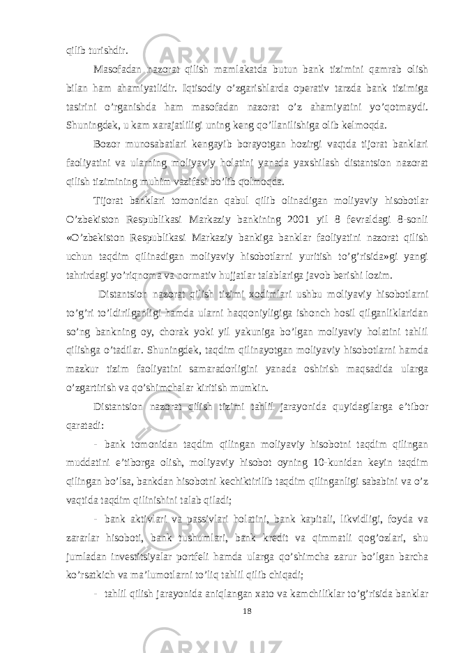 qilib turishdir. Masofadan nazorat qilish mamlakatda butun bank tizimini qamrab olish bilan ham ahamiyatlidir. Iqtisodiy o’zgarishlarda operativ tarzda bank tizimiga tasirini o’rganishda ham masofadan nazorat o’z ahamiyatini yo’qotmaydi. Shuningdek, u kam xarajatliligi uning keng qo’llanilishiga olib kelmoqda. Bozor munosabatlari kengayib borayotgan hozirgi vaqtda tijorat banklari faoliyatini va ularning moliyaviy holatini yanada yaxshilash distantsion nazorat qilish tizimining muhim vazifasi bo’lib qolmoqda. Tijorat banklari tomonidan qabul qilib olinadigan moliyaviy hisobotlar O’zbekiston Respublikasi Markaziy bankining 2001 yil 8 fevraldagi 8-sonli «O’zbekiston Respublikasi Markaziy bankiga banklar faoliyatini nazorat qilish uchun taqdim qilinadigan moliyaviy hisobotlarni yuritish to’g’risida»gi yangi tahrirdagi yo’riqnoma va normativ hujjatlar talablariga javob berishi lozim. Distantsion nazorat qilish tizimi xodimlari ushbu moliyaviy hisobotlarni to’g’ri to’ldirilganligi hamda ularni haqqoniyligiga ishonch hosil qilganliklaridan so’ng bankning oy, chorak yoki yil yakuniga bo’lgan moliyaviy holatini tahlil qilishga o’tadilar. Shuningdek, taqdim qilinayotgan moliyaviy hisobotlarni hamda mazkur tizim faoliyatini samaradorligini yanada oshirish maqsadida ularga o’zgartirish va qo’shimchalar kiritish mumkin. Distantsion nazorat qilish tizimi tahlil jarayonida quyidagilarga e’tibor qaratadi: - bank tomonidan taqdim qilingan moliyaviy hisobotni taqdim qilingan muddatini e’tiborga olish, moliyaviy hisobot oyning 10-kunidan keyin taqdim qilingan bo’lsa, bankdan hisobotni kechiktirilib taqdim qilinganligi sababini va o’z vaqtida taqdim qilinishini talab qiladi; - bank aktivlari va passivlari holatini, bank kapitali, likvidligi, foyda va zararlar hisoboti, bank tushumlari, bank kredit va qimmatli qog’ozlari, shu jumladan investitsiyalar portfeli hamda ularga qo’shimcha zarur bo’lgan barcha ko’rsatkich va ma’lumotlarni to’liq tahlil qilib chiqadi; - tahlil qilish jarayonida aniqlangan xato va kamchiliklar to’g’risida banklar 18 