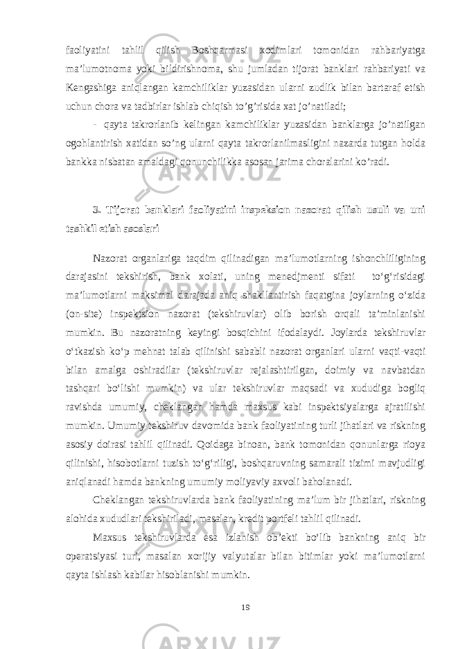 faoliyatini tahlil qilish Boshqarmasi xodimlari tomonidan rahbariyatga ma’lumotnoma yoki bildirishnoma, shu jumladan tijorat banklari rahbariyati va Kengashiga aniqlangan kamchiliklar yuzasidan ularni zudlik bilan bartaraf etish uchun chora va tadbirlar ishlab chiqish to’g’risida xat jo’natiladi; - qayta takrorlanib kelingan kamchiliklar yuzasidan banklarga jo’natilgan ogohlantirish xatidan so’ng ularni qayta takrorlanilmasligini nazarda tutgan holda bankka nisbatan amaldagi qonunchilikka asosan jarima choralarini ko’radi. 3. Tijorat banklari faoliyatini inspeksion nazorat qilish usuli va uni tashkil etish asoslari Nazorat organlariga taqdim qilinadigan ma’lumotlarning ishonchliligining darajasini tekshirish, bank xolati, uning menedjmenti sifati to‘g‘risidagi ma’lumotlarni maksimal darajada aniq shakllantirish faqatgina joylarning o‘zida (on-site) inspektsion nazorat (tekshiruvlar) olib borish orqali ta’minlanishi mumkin. Bu nazoratning keyingi bosqichini ifodalaydi. Joylarda tekshiruvlar o‘tkazish ko‘p mehnat talab qilinishi sababli nazorat organlari ularni vaqti-vaqti bilan amalga oshiradilar (tekshiruvlar rejalashtirilgan, doimiy va navbatdan tashqari bo‘lishi mumkin) va ular tekshiruvlar maqsadi va xududiga bogliq ravishda umumiy, cheklangan hamda maxsus kabi inspektsiyalarga ajratilishi mumkin. Umumiy tekshiruv davomida bank faoliyatining turli jihatlari va riskning asosiy doirasi tahlil qilinadi. Qoidaga binoan, bank tomonidan qonunlarga rioya qilinishi, hisobotlarni tuzish to‘g‘riligi, boshqaruvning samarali tizimi mavjudligi aniqlanadi hamda bankning umumiy moliyaviy axvoli baholanadi. Cheklangan tekshiruvlarda bank faoliyatining ma’lum bir jihatlari, riskning alohida xududlari tekshiriladi, masalan, kredit portfeli tahlil qilinadi. Maxsus tekshiruvlarda esa izlanish ob’ekti bo‘lib bankning aniq bir operatsiyasi turi, masalan xorijiy valyutalar bilan bitimlar yoki ma’lumotlarni qayta ishlash kabilar hisoblanishi mumkin. 19 