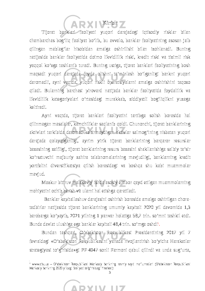 Kirish Tijorat banklari faoliyati yuqori darajadagi iqtisodiy risklar bilan chambarchas bog’liq faoliyat bo’lib, bu avvalo, banklar faoliyatining asosan jalb qilingan mablag’lar hisobidan amalga oshirilishi bilan izohlanadi. Buning natijasida banklar faoliyatida doimo likvidlilik riski, kredit riski va tizimli risk yaqqol ko’zga tashlanib turadi. Buning ustiga, tijorat banklari faoliyatining bosh maqsadi yuqori darajada foyda olishni ta’minlash bo’lganligi bankni yuqori daromadli, ayni vaqtda, yuqori riskli operatsiyalarni amalga oshirishini taqozo qiladi. Bularning barchasi pirovard natijada banklar faoliyatida foydalilik va likvidlilik kategoriyalari o’rtasidagi murakkab, ziddiyatli bog’liqlikni yuzaga keltiradi. Ayni vaqtda, tijorat banklari faoliyatini tartibga solish borasida hal qilinmagan masalalar, kamchiliklar saqlanib qoldi. Chunonchi, tijorat banklarining aktivlari tarkibida daromad keltirmaydigan aktivlar salmog’ining nisbatan yuqori darajada qolayotganligi, ayrim yirik tijorat banklarining barqaror resurslar bazasining zaifligi, tijorat banklarining resurs bazasini shakllanishiga salbiy ta’sir ko’rsatuvchi majburiy zahira talabnomalarining mavjudligi, banklarning kredit portfelini diversifikatsiya qilish borasidagi va boshqa shu kabi muammolar mavjud. Mazkur bitiruv malakaviy ish da asosiy e’tibor qayd etilgan muammolarning mohiyatini ochib berish va ularni hal etishga qaratiladi. Banklar kapitallashuv darajasini oshirish borasida amalga oshirilgan chora- tadbirlar natijasida tijorat banklarining umumiy kapitali 2020 yil davomida 1,3 barobarga ko’payib, 2021 yilning 1 yanvar holatiga 58,7 trln. so’mni tashkil etdi. Bunda davlat ulushiga ega banklar kapitali 48,4 trln. so’mga oshdi 1 . Bundan tashqari, O’zbekiston Respublikasi Prezidentining 2017 yil 7 fevraldagi « O’zbekiston Respublikasini yanada rivojlantirish bo’yicha Harakatlar strategiyasi to’g’risida » gi PF-4947-sonli Farmoni qabul qilindi va unda sug’urta, 1 www.cbu.uz – O’zbekiston Respublikasi Markaziy bankning rasmiy sayti ma’lumotlari (O’zbekiston Respublikasi Markaziy bankning 2020 yildagi faoliyati to’g’risidagi hisoboti) 3 