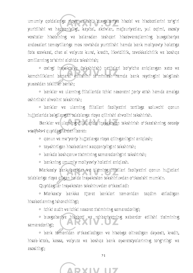 umumiy qoidalariga rioya etilishi, buxgalteriya hisobi va hisobotlarini to‘g‘ri yuritilishi va haqqoniyligi, kapital, aktivlar, majburiyatlar, pul oqimi, asosiy vositalar hisobining va balansdan tashqari hisobvaraqlarning buxgalteriya andozalari tamoyillariga mos ravishda yuritilishi hamda bank moliyaviy holatiga foiz stavkasi, chet el valyuta kursi, kredit, likvidlilik, tavakkalchilik va boshqa omillarning ta’sirini alohida tekshirish;  oxirgi inspektsiya (tekshirish) natijalari bo‘yicha aniqlangan xato va kamchiliklarni bartaraf etilishini ta’minlash hamda bank reytingini belgilash yuzasidan takliflar berish;  banklar va ularning filiallarida ichki nazoratni joriy etish hamda amalga oshirilishi ahvolini tekshirish;  banklar va ularning filiallari faoliyatini tartibga soluvchi qonun hujjatlarida belgilangan talablarga rioya qilinishi ahvolini tekshirish. Banklar va ularning filiallarida inspektsion tekshirish o‘tkazishning asosiy vazifalari quyidagilardan iborat:  qonun va me’yoriy hujjatlarga rioya qilinganligini aniqlash;  topshirilgan hisobotlarni xaqqoniyligini tekshirish;  bankda boshqaruv tizimining samaradorligini tekshirish;  bankning umumiy moliyaviy holatini aniqlash. Markaziy bank banklar va ularning filiallari faoliyatini qonun hujjatlari talablariga rioya qilgan holda inspektsion tekshiriuvdan o‘tkazishi mumkin. Quyidagilar inspektsion tekshiruvdan o‘tkaziladi:  Markaziy bankka tijorat banklari tomonidan taqdim etiladigan hisobotlarning ishonchliligi;  ichki audit va ichki nazorat tizimining samaradorligi;  buxgalteriya hisoboti va rahbariyatning xabardor etilishi tizimining samaradorligi;  bank tomonidan o‘tkaziladigan va hisobga olinadigan depozit, kredit, hisob-kitob, kassa, valyuta va boshqa bank operatsiyalarining to‘g‘riligi va asosliligi; 21 