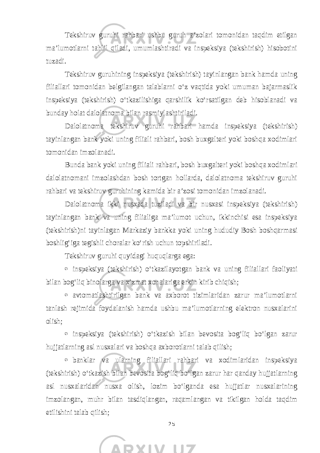 Tekshiruv guruhi rahbari ushbu guruh a’zolari tomonidan taqdim etilgan ma’lumotlarni tahlil qiladi, umumlashtiradi va inspeksiya (tekshirish) hisobotini tuzadi. Tekshiruv guruhining inspeksiya (tekshirish) tayinlangan bank hamda uning filiallari tomonidan belgilangan talablarni o‘z vaqtida yoki umuman bajarmaslik inspeksiya (tekshirish) o‘tkazilishiga qarshilik ko‘rsatilgan deb hisoblanadi va bunday holat dalolatnoma bilan rasmiylashtiriladi. Dalolatnoma tekshiruv guruhi rahbari hamda inspeksiya (tekshirish) tayinlangan bank yoki uning filiali rahbari, bosh buxgalteri yoki boshqa xodimlari tomonidan imzolanadi. Bunda bank yoki uning filiali rahbari, bosh buxgalteri yoki boshqa xodimlari dalolatnomani imzolashdan bosh tortgan hollarda, dalolatnoma tekshiruv guruhi rahbari va tekshiruv guruhining kamida bir a’zosi tomonidan imzolanadi. Dalolatnoma ikki nusxada tuziladi va bir nusxasi inspeksiya (tekshirish) tayinlangan bank va uning filialiga ma’lumot uchun, ikkinchisi esa inspeksiya (tekshirish)ni tayinlagan Markaziy bankka yoki uning hududiy Bosh boshqarmasi boshlig‘iga tegishli choralar ko‘rish uchun topshiriladi. Tekshiruv guruhi quyidagi huquqlarga ega:  inspeksiya (tekshirish) o‘tkazilayotgan bank va uning filiallari faoliyati bilan bog‘liq binolarga va xizmat xonalariga erkin kirib chiqish;  avtomatlashtirilgan bank va axborot tizimlaridan zarur ma’lumotlarni tanlash rejimida foydalanish hamda ushbu ma’lumotlarning elektron nusxalarini olish;  inspeksiya (tekshirish) o‘tkazish bilan bevosita bog‘liq bo‘lgan zarur hujjatlarning asl nusxalari va boshqa axborotlarni talab qilish;  banklar va ularning filiallari rahbari va xodimlaridan inspeksiya (tekshirish) o‘tkazish bilan bevosita bog‘liq bo‘lgan zarur har qanday hujjatlarning asl nusxalaridan nusxa olish, lozim bo‘lganda esa hujjatlar nusxalarining imzolangan, muhr bilan tasdiqlangan, raqamlangan va tikilgan holda taqdim etilishini talab qilish; 25 