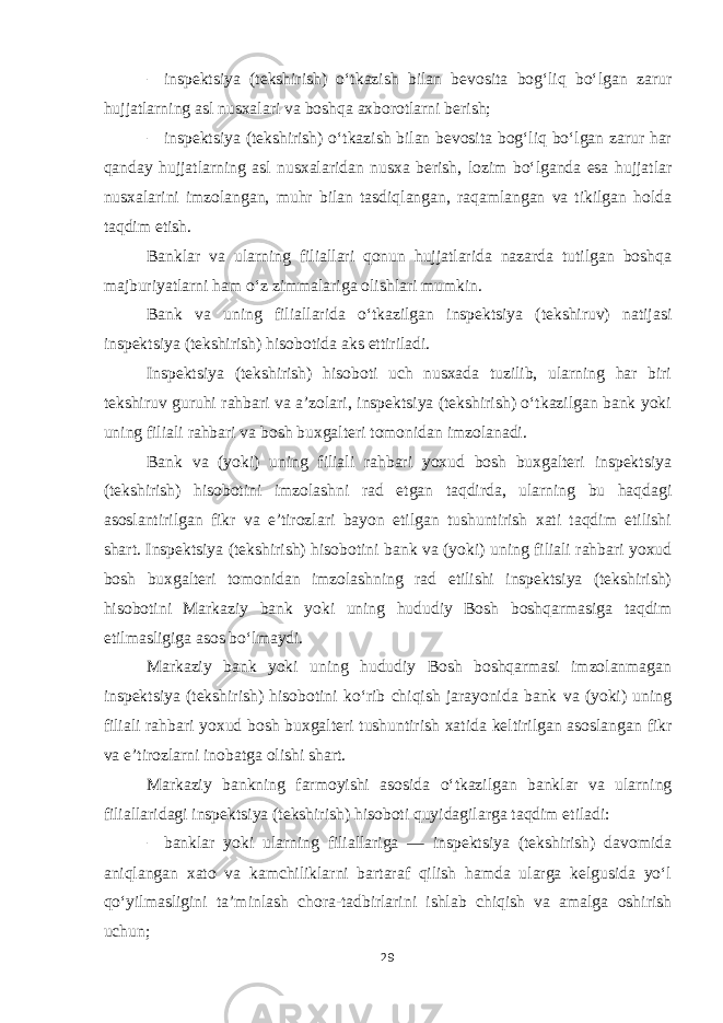 – inspektsiya (tekshirish) o‘tkazish bilan bevosita bog‘liq bo‘lgan zarur hujjatlarning asl nusxalari va boshqa axborotlarni berish; – inspektsiya (tekshirish) o‘tkazish bilan bevosita bog‘liq bo‘lgan zarur har qanday hujjatlarning asl nusxalaridan nusxa berish, lozim bo‘lganda esa hujjatlar nusxalarini imzolangan, muhr bilan tasdiqlangan, raqamlangan va tikilgan holda taqdim etish. Banklar va ularning filiallari qonun hujjatlarida nazarda tutilgan boshqa majburiyatlarni ham o‘z zimmalariga olishlari mumkin. Bank va uning filiallarida o‘tkazilgan inspektsiya (tekshiruv) natijasi inspektsiya (tekshirish) hisobotida aks ettiriladi. Inspektsiya (tekshirish) hisoboti uch nusxada tuzilib, ularning har biri tekshiruv guruhi rahbari va a’zolari, inspektsiya (tekshirish) o‘tkazilgan bank yoki uning filiali rahbari va bosh buxgalteri tomonidan imzolanadi. Bank va (yoki) uning filiali rahbari yoxud bosh buxgalteri inspektsiya (tekshirish) hisobotini imzolashni rad etgan taqdirda, ularning bu haqdagi asoslantirilgan fikr va e’tirozlari bayon etilgan tushuntirish xati taqdim etilishi shart. Inspektsiya (tekshirish) hisobotini bank va (yoki) uning filiali rahbari yoxud bosh buxgalteri tomonidan imzolashning rad etilishi inspektsiya (tekshirish) hisobotini Markaziy bank yoki uning hududiy Bosh boshqarmasiga taqdim etilmasligiga asos bo‘lmaydi. Markaziy bank yoki uning hududiy Bosh boshqarmasi imzolanmagan inspektsiya (tekshirish) hisobotini ko‘rib chiqish jarayonida bank va (yoki) uning filiali rahbari yoxud bosh buxgalteri tushuntirish xatida keltirilgan asoslangan fikr va e’tirozlarni inobatga olishi shart. Markaziy bankning farmoyishi asosida o‘tkazilgan banklar va ularning filiallaridagi inspektsiya (tekshirish) hisoboti quyidagilarga taqdim etiladi: – banklar yoki ularning filiallariga — inspektsiya (tekshirish) davomida aniqlangan xato va kamchiliklarni bartaraf qilish hamda ularga kelgusida yo‘l qo‘yilmasligini ta’minlash chora-tadbirlarini ishlab chiqish va amalga oshirish uchun; 29 