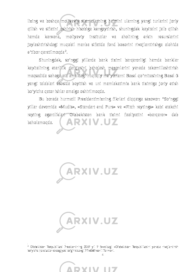 lizing va boshqa moliyaviy xizmatlarning hajmini ularning yangi turlarini joriy qilish va sifatini oshirish hisobiga kengaytirish, shuningdek kapitalni jalb qilish hamda korxona, moliyaviy institutlar va aholining erkin resurslarini joylashtirishdagi muqobil manba sifatida fond bozorini rivojlantirishga alohida e’tibor qaratilmoqda 2 . Shuningdek, so’nggi yillarda bank tizimi barqarorligi hamda banklar kapitalining etarlilik darajasini baholash mezonlarini yanada takomillashtirish maqsadida sohaga oid amaldagi huquqiy me’yorlarni Bazel qo’mitasining Bazel-3 yangi talablari asosida boyitish va uni mamlakatimiz bank tizimiga joriy etish bo’yicha qator ishlar amalga oshirilmoqda. Bu borada hurmatli Prezidentimizning fikrlari diqqatga sazovor: “So’nggi yillar davomida «Mudis», «Standart end Purs» va «Fitch reytings» kabi etakchi reyting agentliklari O’zbekiston bank tizimi faoliyatini «barqaror» deb baholamoqda. 2 O’zbekiston Respublikasi Prezidentining 2017 yil 7 fevraldagi «O’zbekiston Respublikasini yanada rivojlantirish bo’yicha Harakatlar strategiyasi to’g’risida»gi PF-4947-sonli Farmoni. 4 