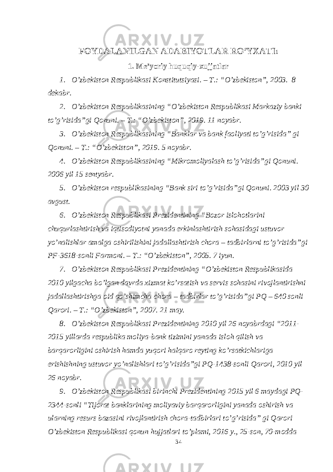 FOYDALANILGAN ADABIYOTLAR RO’YXATI: 1. Me’yoriy huquqiy-xujjatlar 1. O’zbekiston Respublikasi Konstitutsiyasi. – T.: “O’zbekiston”, 2003. 8 dekabr. 2. O’zbekiston Respublikasining “O’zbekiston Respublikasi Markaziy banki to’g’risida”gi Qonuni. – T.: “O’zbekiston”, 2019. 11 noyabr. 3. O’zbekiston Respublikasining “Banklar va bank faoliyati to’g’risida” gi Qonuni. – T.: “O’zbekiston”, 2019. 5 noyabr. 4. O’zbekiston Respublikasining “Mikromoliyalash to’g’risida”gi Qonuni. 2006 yil 15 sentyabr. 5. O’zbekiston respublikasining “Bank siri to’g’risida”gi Qonuni. 2003 yil 30 avgust. 6. O’zbekiston Respublikasi Prezidentining “Bozor islohotlarini chuqurlashtirish va iqtisodiyotni yanada erkinlashtirish sohasidagi ustuvor yo’nalishlar amalga oshirilishini jadallashtirish chora – tadbirlarni to’g’risida”gi PF-3618-sonli Farmoni. – T.: “O’zbekiston”, 2005. 7 iyun. 7. O’zbekiston Respublikasi Prezidentining “O’zbekiston Respublikasida 2010 yilgacha bo’lgan davrda xizmat ko’rsatish va servis sohasini rivojlantirishni jadallashtirishga oid qo’shimcha chora – tadbirlar to’g’risida”gi PQ – 640 sonli Qarori. – T.: “O’zbekiston”, 2007. 21 may. 8. O’zbekiston Respublikasi Prezidentining 2010 yil 26 noyabrdagi “2011- 2015 yillarda respublika moliya-bank tizimini yanada isloh qilish va barqarorligini oshirish hamda yuqori halqaro reyting ko’rsatkichlariga erishishning ustuvor yo’nalishlari to’g’risida”gi PQ-1438-sonli Qarori, 20 10 yil 26 noyabr. 9. O’zbekiston Respublikasi birinchi Prezidentining 2015 yil 6 maydagi PQ- 2344-sonli “Tijorat banklarining moliyaviy barqarorligini yanada oshirish va ularning resurs bazasini rivojlantirish chora-tadbirlari to’g’risida” gi Qarori O’zbekiston Respublikasi qonun hujjatlari to’plami, 2016 y., 25-son, 70-modda 34 