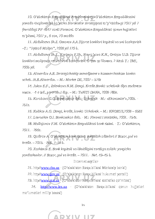 10. O’zbekiston Respublikasi Prezidentining «O’zbekiston Respublikasini yanada rivojlantirish bo’yicha Harakatlar strategiyasi to’g’risida»gi 2017 yil 7 fevraldagi PF-4947-sonli Farmoni. O’zbekiston Respublikasi qonun hujjatlari to’plami, 2017 y., 6-son, 70-modda 11. Abdullaeva Sh.Z. Omonov A.A.Tijorat banklari kapitali va uni boshqarish –T.: “Iqtisod-Moliya”, 2006 yil 120 b. 12. Abdullaeva Sh.Z., Karimov F.Sh., Navro’zova K.N., Ortiqov U.D. Tijorat banklari moliyaviy resurslarini boshqarish. O’quv qo’llanma. 2-kitob T.: TMI, 2005 yil. 13. Alaverdov A.R. Strategicheskiy menedjment v kommercheskom banke: ucheb. /A.R.Alaverdov. – M.: Market DS, 2007 – 576s 14. Jukov E.F., Zelenkova N.M. Dengi. Kredit.Banki: uchebnik dlya studentov vuzov. - 4-e izd., pererab. i dop. – M.: YuNITI-DANA, 2009-783s. 15. Korobova G.G. Bankovskoe delo: Uchebnik - M.: «Ekonomist’»,2005. - 751s. 16. Kulikov A.G. Dengi, kredit, banki: Uchebnik. – M.: KNORUS,2009 – 656S 17. Lavrushin O.I. Bankovskoe delo. - M.: Finansi i statistika, 2001. -254s. 18. Mullajonov F.M. O’zbekiston Respublikasi bank tizimi. - T.: O’zbekiston, 2011. - 296s. 19. Qodirov A. O’zbekiston bank tizimi: yuksalish odimlari // Bozor, pul va kredit. – 2015. - №9. 7–16 b. 20. Xoshimov E . Bank kapitali va likvidligini tartibga solish : yangicha yondashuvlar . // Bozor, pul va kredit. – 2011. - №4. 43–45 b. Internet saytlar 21. http// www.cbu.uz - (O’zbekiston Respublikasi Markaziy banki) 22. http// www.gov.uz - (O’zbekiston Respublikasi hukumati portali) 23. http// www.stat.uz - (O’zbekiston Respublikasi statistika qo’mitasi) 24. http://www.lex.uz - (O’zbekiston Respublikasi qonun hujjatlari ma’lumotlari milliy bazasi) 35 