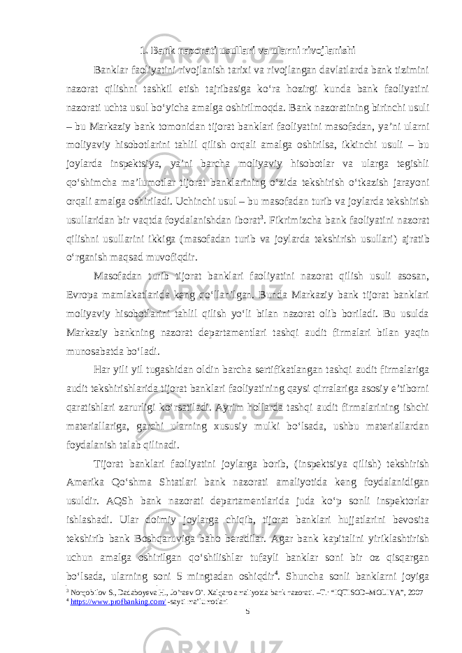 1. Bank nazorati usullari va ularni rivojlanishi Banklar faoliyatini rivojlanish tarixi va rivojlangan davlatlarda bank tizimini nazorat qilishni tashkil etish tajribasiga ko‘ra hozirgi kunda bank faoliyatini nazorati uchta usul bo‘yicha amalga oshirilmoqda. Bank nazoratining birinchi usuli – bu Markaziy bank tomonidan tijorat banklari faoliyatini masofadan, ya’ni ularni moliyaviy hisobotlarini tahlil qilish orqali amalga oshirilsa, ikkinchi usuli – bu joylarda inspektsiya, ya’ni barcha moliyaviy hisobotlar va ularga tegishli qo‘shimcha ma’lumotlar tijorat banklarining o‘zida tekshirish o‘tkazish jarayoni orqali amalga oshiriladi. Uchinchi usul – bu masofadan turib va joylarda tekshirish usullaridan bir vaqtda foydalanishdan iborat 3 . Fikrimizcha bank faoliyatini nazorat qilishni usullarini ikkiga ( masofadan turib va joylarda tekshirish usullari) ajratib o‘rganish maqsad muvofiqdir. Masofadan turib tijorat banklari faoliyatini nazorat qilish usuli asosan, Evropa mamlakatlarida keng qo‘llanilgan. Bunda Markaziy bank tijorat banklari moliyaviy hisobotlarini tahlil qilish yo‘li bilan nazorat olib boriladi. Bu usulda Markaziy bankning nazorat departamentlari tashqi audit firmalari bilan yaqin munosabatda bo‘ladi. Har yili yil tugashidan oldin barcha sertifikatlangan tashqi audit firmalariga audit tekshirishlarida tijorat banklari faoliyatining qaysi qirralariga asosiy e’tiborni qaratishlari zarurligi ko‘rsatiladi. Ayrim hollarda tashqi audit firmalarining ishchi materiallariga, garchi ularning xususiy mulki bo‘lsada, ushbu materiallardan foydalanish talab qilinadi. Tijorat banklari faoliyatini joylarga borib, (inspektsiya qilish) tekshirish Amerika Qo‘shma Shtatlari bank nazorati amaliyotida keng foydalanidigan usuldir. AQSh bank nazorati departamentlarida juda ko‘p sonli inspektorlar ishlashadi. Ular doimiy joylarga chiqib, tijorat banklari hujjatlarini bevosita tekshirib bank Boshqaruviga baho beradilar. Agar bank kapitalini yiriklashtirish uchun amalga oshirilgan qo‘shilishlar tufayli banklar soni bir oz qisqargan bo‘lsada, ularning soni 5 mingtadan oshiqdir 4 . Shuncha sonli banklarni joyiga 3 Norqobilov S., Dadaboyeva H., Jo’raev O’. Xalqaro amaliyotda bank nazorati. –T.: “IQTISOD–MOLIYA”, 2007 4 https://www.profbanking.com/ -sayti ma’lumotlari 5 