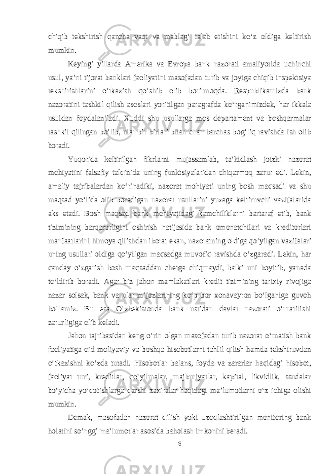 chiqib tekshirish qancha vaqt va mablag‘ talab etishini ko‘z oldiga keltirish mumkin. Keyingi yillarda Amerika va Evropa bank nazorati amaliyotida uchinchi usul, ya’ni tijorat banklari faoliyatini masofadan turib va joyiga chiqib inspektsiya tekshirishlarini o‘tkazish qo‘shib olib borilmoqda. Respublikamizda bank nazoratini tashkil qilish asoslari yoritilgan paragrafda ko‘rganimizdek, har ikkala usuldan foydalaniladi. Xuddi shu usullarga mos departament va boshqarmalar tashkil qilingan bo‘lib, ular bir-birlari bilan chambarchas bog‘liq ravishda ish olib boradi. Yuqorida keltirilgan fikrlarni mujassamlab, ta’kidlash joizki nazorat mohiyatini falsafiy talqinida uning funktsiyalaridan chiqarmoq zarur edi. Lekin, amaliy tajribalardan ko‘rinadiki, nazorat mohiyati uning bosh maqsadi va shu maqsad yo‘lida olib boradigan nazorat usullarini yuzaga keltiruvchi vazifalarida aks etadi. Bosh maqsad bank mohiyatidagi kamchiliklarni bartaraf etib, bank tizimining barqarorligini oshirish natijasida bank omonatchilari va kreditorlari manfaatlarini himoya qilishdan iborat ekan, nazoratning oldiga qo‘yilgan vazifalari uning usullari oldiga qo‘yilgan maqsadga muvofiq ravishda o‘zgaradi. Lekin, har qanday o‘zgarish bosh maqsaddan chetga chiqmaydi, balki uni boyitib, yanada to‘ldirib boradi. Agar biz jahon mamlakatlari kredit tizimining tarixiy rivojiga nazar solsak, bank va ular mijozlarining ko‘p bor xonavayron bo‘lganiga guvoh bo‘lamiz. Bu esa O‘zbekistonda bank ustidan davlat nazorati o‘rnatilishi zarurligiga olib keladi. Jahon tajribasidan keng o‘rin olgan masofadan turib nazorat o‘rnatish bank faoliyatiga oid moliyaviy va boshqa hisobotlarni tahlil qilish hamda tekshiruvdan o‘tkazishni ko‘zda tutadi. Hisobotlar balans, foyda va zararlar haqidagi hisobot, faoliyat turi, kreditlar, qo‘yilmalar, majburiyatlar, kapital, likvidlik, ssudalar bo‘yicha yo‘qotishlarga qarshi zaxiralar haqidagi ma’lumotlarni o‘z ichiga olishi mumkin. Demak, masofadan nazorat qilish yoki uzoqlashtirilgan monitoring bank holatini so‘nggi ma’lumotlar asosida baholash imkonini beradi. 6 