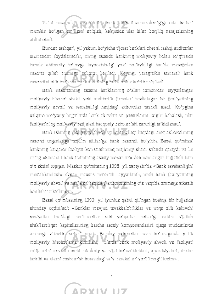 Ya’ni masofadan nazorat etish bank faoliyati samaradorligiga xalal berishi mumkin bo‘lgan omillarni aniqlab, kelgusida ular bilan bog‘liq xarajatlarning oldini oladi. Bundan tashqari, yil yakuni bo‘yicha tijorat banklari chet el tashqi auditorlar xizmatidan foydalanadiki, uning asosida bankning moliyaviy holati to‘g‘risida hamda ehtimoliy to‘lovga layoqatsizligi yoki nolikvidligi haqida masofadan nazorat qilish tizimiga axborot beriladi. Keyingi paragrafda samarali bank nazoratini olib borishda bank auditining roli alohida ko‘rib chiqiladi. Bank nazoratining asosini banklarning o‘zlari tomonidan tayyorlangan moliyaviy hisobot shakli yoki auditorlik firmalari tasdiqlagan ish faoliyatining moliyaviy ahvoli va rentabelligi haqidagi axborotlar tashkil etadi. Ko‘pgina xalqaro me’yoriy hujjatlarda bank aktivlari va passivlarini to‘g‘ri baholash, ular faoliyatining moliyaviy natijalari haqqoniy baholanishi zarurligi ta’kidlanadi. Bank ishining moliyaviy ahvoli va rentabelligi haqidagi aniq axborotlrning nazorat organlariga taqdim etilishiga bank nazorati bo‘yicha Bazel qo‘mitasi bankning barqaror faoliyat ko‘rsatishining majburiy sharti sifatida qaraydi va bu uning «Samarali bank tizimining asosiy mezonlari» deb nomlangan hujjatida ham o‘z aksini topgan. Mazkur qo‘mitaning 1998- yil sentyabrida «Bank ravshanligini mustahkamlash» degan maxsus materiali tayyorlanib, unda bank faoliyatining moliyaviy ahvoli va natijalari haqidagi axborotlarning o‘z vaqtida ommaga etkazib borilishi ta’kidlangan. Bazel qo‘mitasining 1999- yil iyunida qabul qilingan boshqa bir hujjatida shunday uqdiriladi: «Banklar mavjud tavakkalchiliklar va unga olib keluvchi vaziyatlar haqidagi ma’lumotlar kabi yo‘qotish hollariga zahira sifatida shakllantirgan kapitallarining barcha asosiy komponentlarini qisqa muddatlarda ommaga etkazib borishi kerak. Bunday axborotlar hech bo‘lmaganda yillik moliyaviy hisobotlarga kiritilishi, ularda bank moliyaviy ahvoli va faoliyati natijalarini aks ettiruvchi miqdoriy va sifat ko‘rsatkichlari, operatsiyalari, risklar tarkibi va ularni boshqarish borasidagi sa’y-harakatlari yoritilmog‘i lozim» . 7 