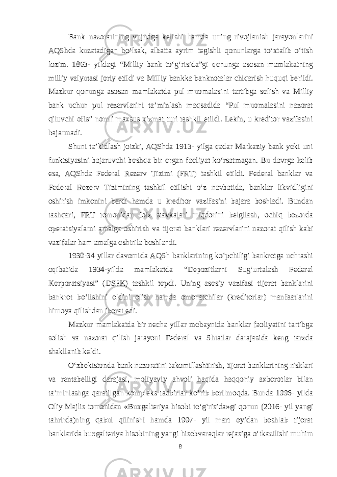 Bank nazoratining vujudga kelishi hamda uning rivojlanish jarayonlarini AQShda kuzatadigan bo‘lsak, albatta ayrim tegishli qonunlarga to‘xtalib o‘tish lozim. 1863 - yildagi “Milliy bank to‘g‘risida”gi qonunga asosan mamlakatning milliy valyutasi joriy etildi va Milliy bankka banknotalar chiqarish huquqi berildi. Mazkur qonunga asosan mamlakatda pul muomalasini tartibga solish va Milliy bank uchun pul rezervlarini ta’minlash maqsadida “Pul muomalasini nazorat qiluvchi ofis” nomli maxsus xizmat turi tashkil etildi. Lekin, u kreditor vazifasini bajarmadi. Shuni ta’kidlash joizki, AQShda 1913- yilga qadar Markaziy bank yoki uni funktsiyasini bajaruvchi boshqa bir organ faoliyat ko‘rsatmagan. Bu davrga kelib esa, AQShda Federal Rezerv Tizimi (FRT) tashkil etildi. Federal banklar va Federal Rezerv Tizimining tashkil etilishi o‘z navbatida, banklar likvidligini oshirish imkonini berdi hamda u kreditor vazifasini bajara boshladi. Bundan tashqari, FRT tomonidan foiz stavkalari miqdorini belgilash, ochiq bozorda operatsiyalarni amalga oshirish va tijorat banklari rezervlarini nazorat qilish kabi vazifalar ham amalga oshirila boshlandi. 1930-34 yillar davomida AQSh banklarining ko‘pchiligi bankrotga uchrashi oqibatida 1934-yilda mamlakatda “Depozitlarni Sug‘urtalash Federal Korporatsiyasi” (DSFK) tashkil topdi. Uning asosiy vazifasi tijorat banklarini bankrot bo‘lishini oldini olish hamda omonatchilar (kreditorlar) manfaatlarini himoya qilishdan iborat edi. Mazkur mamlakatda bir necha yillar mobaynida banklar faoliyatini tartibga solish va nazorat qilish jarayoni Federal va Shtatlar darajasida keng tarzda shakllanib keldi. O‘zbekistonda bank nazoratini takomillashtirish, tijorat banklarining risklari va rentabelligi darajasi, moliyaviy ahvoli haqida haqqoniy axborotlar bilan ta’minlashga qaratilgan kompleks tadbirlar ko‘rib borilmoqda. Bunda 1996- yilda Oliy Majlis tomonidan «Buxgalteriya hisobi to‘g‘risida»gi qonun (2016- yil yangi tahrirda)ning qabul qilinishi hamda 1997- yil mart oyidan boshlab tijorat banklarida buxgalteriya hisobining yangi hisobvaraqlar rejasiga o‘tkazilishi muhim 8 