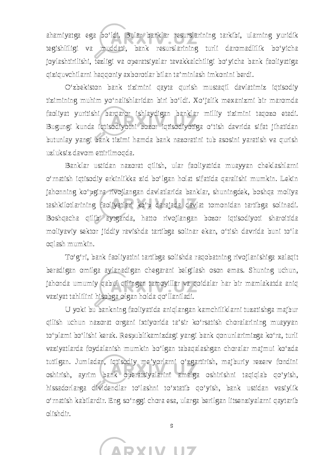 ahamiyatga ega bo‘ldi. Bular banklar resurslarining tarkibi, ularning yuridik tegishliligi va muddati, bank resurslarining turli daromadlilik bo‘yicha joylashtirilishi, tezligi va operatsiyalar tavakkalchiligi bo‘yicha bank faoliyatiga qiziquvchilarni haqqoniy axborotlar bilan ta’minlash imkonini berdi. O‘zbekiston bank tizimini qayta qurish mustaqil davlatimiz iqtisodiy tizimining muhim yo‘nalishlaridan biri bo‘ldi. Xo‘jalik mexanizmi bir maromda faoliyat yuritishi barqaror ishlaydigan banklar milliy tizimini taqozo etadi. Bugungi kunda iqtisodiyotni bozor iqtisodiyotiga o‘tish davrida sifat jihatidan butunlay yangi bank tizimi hamda bank nazoratini tub asosini yaratish va qurish uzluksiz davom ettirilmoqda . Banklar ustidan nazorat qilish, ular faoliyatida muayyan cheklashlarni o‘rnatish iqtisodiy erkinlikka zid bo‘lgan holat sifatida qaralishi mumkin. Lekin jahonning ko‘pgina rivojlangan davlatlarida banklar, shuningdek, boshqa moliya tashkilotlarining faoliyatlari ko‘p darajada davlat tomonidan tartibga solinadi. Boshqacha qilib aytganda, hatto rivojlangan bozor iqtisodiyoti sharoitida moliyaviy sektor jiddiy ravishda tartibga solinar ekan, o‘tish davrida buni to‘la oqlash mumkin. To‘g‘ri, bank faoliyatini tartibga solishda raqobatning rivojlanishiga xalaqit beradigan omilga aylanadigan chegarani belgilash oson emas. Shuning uchun, jahonda umumiy qabul qilingan tamoyillar va qoidalar har bir mamlakatda aniq vaziyat tahlilini hisobga olgan holda qo‘llaniladi. U yoki bu bankning faoliyatida aniqlangan kamchiliklarni tuzatishga majbur qilish uchun nazorat organi ixtiyorida ta’sir ko‘rsatish choralarining muayyan to‘plami bo‘lishi kerak. Respublikamizdagi yangi bank qonunlarimizga ko‘ra, turli vaziyatlarda foydalanish mumkin bo‘lgan tabaqalashgan choralar majmui ko‘zda tutilgan. Jumladan, iqtisodiy me’yorlarni o‘zgartirish, majburiy rezerv fondini oshirish, ayrim bank operatsiyalarini amalga oshirishni taqiqlab qo‘yish, hissadorlarga dividendlar to‘lashni to‘xtatib qo‘yish, bank ustidan vasiylik o‘rnatish kabilardir. Eng so‘nggi chora esa, ularga berilgan litsenziyalarni qaytarib olishdir. 9 