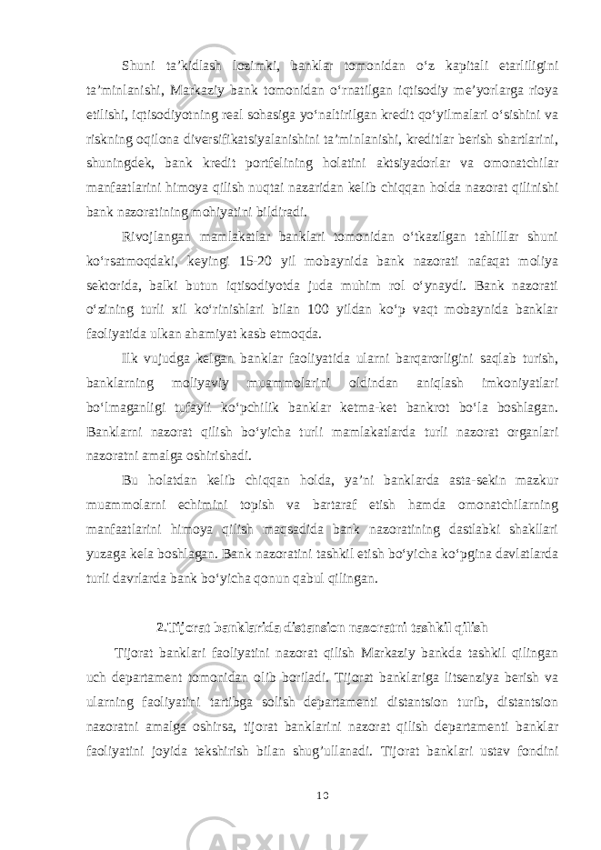 Shuni ta’kidlash lozimki, banklar tomonidan o‘z kapitali etarliligini ta’minlanishi, Markaziy bank tomonidan o‘rnatilgan iqtisodiy me’yorlarga rioya etilishi, iqtisodiyotning real sohasiga yo‘naltirilgan kredit qo‘yilmalari o‘sishini va riskning oqilona diversifikatsiyalanishini ta’minlanishi, kreditlar berish shartlarini, shuningdek, bank kredit portfelining holatini aktsiyadorlar va omonatchilar manfaatlarini himoya qilish nuqtai nazaridan kelib chiqqan holda nazorat qilinishi bank nazoratining mohiyatini bildiradi. Rivojlangan mamlakatlar banklari tomonidan o‘tkazilgan tahlillar shuni ko‘rsatmoqdaki, keyingi 15-20 yil mobaynida bank nazorati nafaqat moliya sektorida, balki butun iqtisodiyotda juda muhim rol o‘ynaydi. Bank nazorati o‘zining turli xil ko‘rinishlari bilan 100 yildan ko‘p vaqt mobaynida banklar faoliyatida ulkan ahamiyat kasb etmoqda. Ilk vujudga kelgan banklar faoliyatida ularni barqarorligini saqlab turish, banklarning moliyaviy muammolarini oldindan aniqlash imkoniyatlari bo‘lmaganligi tufayli ko‘pchilik banklar ketma-ket bankrot bo‘la boshlagan. Banklarni nazorat qilish bo‘yicha turli mamlakatlarda turli nazorat organlari nazoratni amalga oshirishadi. Bu holatdan kelib chiqqan holda, ya’ni banklarda asta-sekin mazkur muammolarni echimini topish va bartaraf etish hamda omonatchilarning manfaatlarini himoya qilish maqsadida bank nazoratining dastlabki shakllari yuzaga kela boshlagan. Bank nazoratini tashkil etish bo‘yicha ko‘pgina davlatlarda turli davrlarda bank bo‘yicha qonun qabul qilingan. 2 .Tijorat banklarida distansion nazoratni tashkil qilish Tijorat banklari faoliyatini nazorat qilish Markaziy bankda tashkil qilingan uch departament tomonidan olib boriladi. Tijorat banklariga litsenziya berish va ularning faoliyatini tartibga solish departamenti distantsion turib, distantsion nazoratni amalga oshirsa, tijorat banklarini nazorat qilish departamenti banklar faoliyatini joyida tekshirish bilan shug’ullanadi. Tijorat banklari ustav fondini 10 