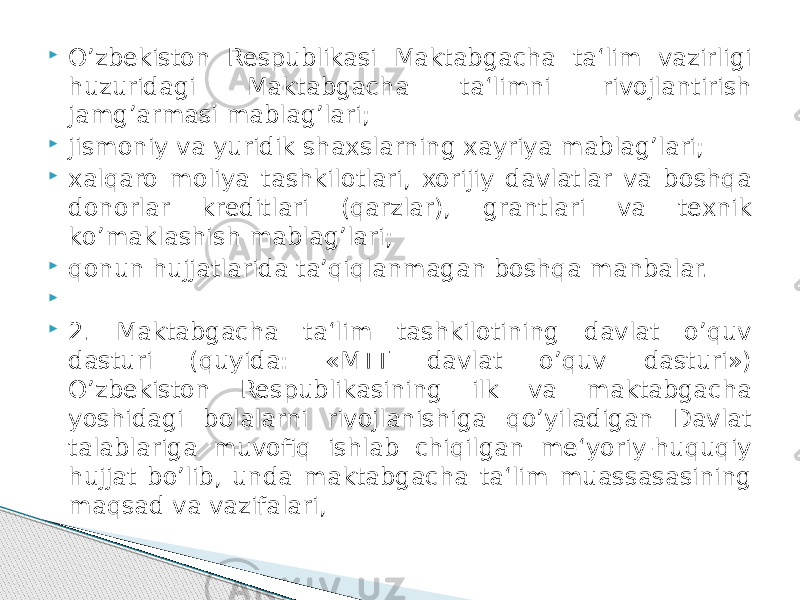  О’zbekiston Respublikasi Maktabgacha ta‘lim vazirligi huzuridagi Maktabgacha ta‘limni rivojlantirish jamg’armasi mablag’lari;  jismoniy va yuridik shaxslarning xayriya mablag’lari;  xalqaro moliya tashkilotlari, xorijiy davlatlar va boshqa donorlar kreditlari (qarzlar), grantlari va texnik kо’maklashish mablag’lari;  qonun hujjatlarida ta’qiqlanmagan boshqa manbalar.     2. Maktabgacha ta‘lim tashkilotining davlat о’quv dasturi (quyida: «MTT davlat о’quv dasturi») О’zbekiston Respublikasining ilk va maktabgacha yoshidagi bolalarni rivojlanishiga qо’yiladigan Davlat talablariga muvofiq ishlab chiqilgan me‘yoriy-huquqiy hujjat bо’lib, unda maktabgacha ta‘lim muassasasining maqsad va vazifalari, 