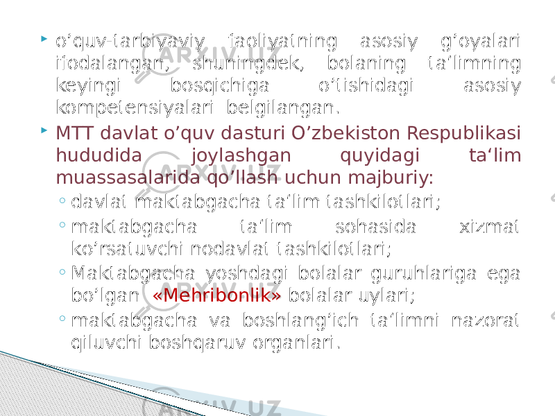  о’quv-tarbiyaviy faoliyatning asosiy g’oyalari ifodalangan, shuningdek, bolaning ta‘limning keyingi bosqichiga о’tishidagi asosiy kompetensiyalari belgilangan.  MTT davlat о’quv dasturi О’zbekiston Respublikasi hududida joylashgan quyidagi ta‘lim muassasalarida qо’llash uchun majburiy: ◦ davlat maktabgacha ta‘lim tashkilotlari; ◦ maktabgacha ta‘lim sohasida xizmat kо’rsatuvchi nodavlat tashkilotlari; ◦ Maktabgacha yoshdagi bolalar guruhlariga ega bо’lgan «Mehribonlik» bolalar uylari; ◦ maktabgacha va boshlang’ich ta‘limni nazorat qiluvchi boshqaruv organlari. 