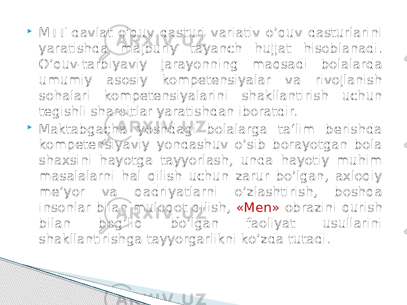  MTT davlat о’quv dasturi variativ о’quv dasturlarini yaratishda majburiy tayanch hujjat hisoblanadi. О’quv-tarbiyaviy jarayonning maqsadi bolalarda umumiy asosiy kompetensiyalar va rivojlanish sohalari kompetensiyalarini shakllantirish uchun tegishli sharoitlar yaratishdan iboratdir.  Maktabgacha yoshdagi bolalarga ta‘lim berishda kompetensiyaviy yondashuv о’sib borayotgan bola shaxsini hayotga tayyorlash, unda hayotiy muhim masalalarni hal qilish uchun zarur bо’lgan, axloqiy me’yor va qadriyatlarni о’zlashtirish, boshqa insonlar bilan muloqot qilish, «Men» obrazini qurish bilan bog’liq bо’lgan faoliyat usullarini shakllantirishga tayyorgarlikni kо’zda tutadi. 