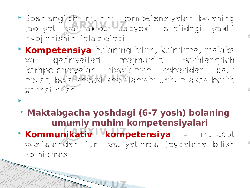  Boshlang’ich muhim kompetensiyalar bolaning faoliyat va axloq subyekti sifatidagi yaxlit rivojlanishini talab etadi.  Kompetensiya bolaning bilim, kо’nikma, malaka va qadriyatlari majmuidir. Boshlang’ich kompetensiyalar, rivojlanish sohasidan qat‘i nazar, bola shaxsi shakllanishi uchun asos bо’lib xizmat qiladi.     Maktabgacha yoshdagi (6-7 yosh) bolaning umumiy muhim kompetensiyalari  Kommunikativ kompetensiya – muloqot vositalaridan turli vaziyatlarda foydalana bilish kо’nikmasi. 