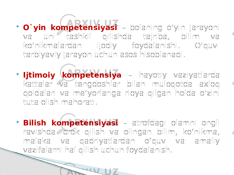  О`yin kompetensiyasi – bolaning о’yin jarayoni va uni tashkil qilishda tajriba, bilim va kо’nikmalardan ijodiy foydalanishi. О’quv- tarbiyaviy jarayon uchun asos hisoblanadi.  Ijtimoiy kompetensiya – hayotiy vaziyatlarda kattalar va tengdoshlar bilan muloqotda axloq qoidalari va me’yorlariga rioya qilgan holda о’zini tuta olish mahorati.  Bilish kompetensiyasi – atrofdagi olamni ongli ravishda idrok qilish va olingan bilim, kо‘nikma, malaka va qadriyatlardan о‘quv va amaliy vazifalarni hal qilish uchun foydalanish. 