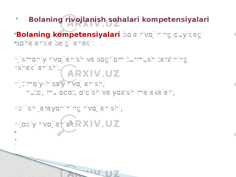  Bolaning rivojlanish sohalari kompetensiyalari  Bolaning kompetensiyalari bola rivojining quyidagi  sohalarida belgilanadi: ◦ jismoniy rivojlanish va sog’lom turmush tarzining ◦ shakllanishi; ◦ ijtimoiy-hissiy rivojlanish; nutq, muloqot, о’qish va yozish malakalari; ◦ bilish jarayonining rivojlanishi; ◦ Ijodiy rivojlanish.                