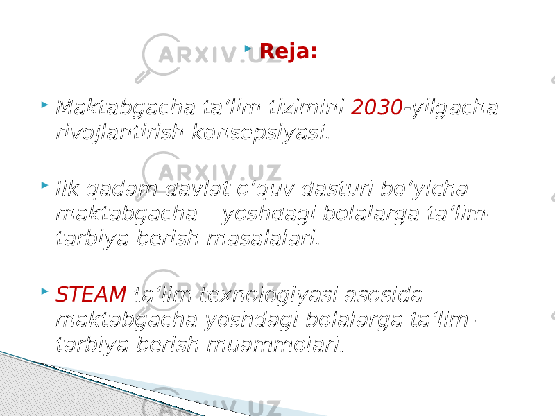  Reja:  Maktabgacha ta‘lim tizimini 2030 -yilgacha rivojlantirish konsepsiyasi.  Ilk qadam davlat o‘quv dasturi bo‘yicha maktabgacha yoshdagi bolalarga ta‘lim- tarbiya berish masalalari.  STEAM ta‘lim texnologiyasi asosida maktabgacha yoshdagi bolalarga ta‘lim- tarbiya berish muammolari. 