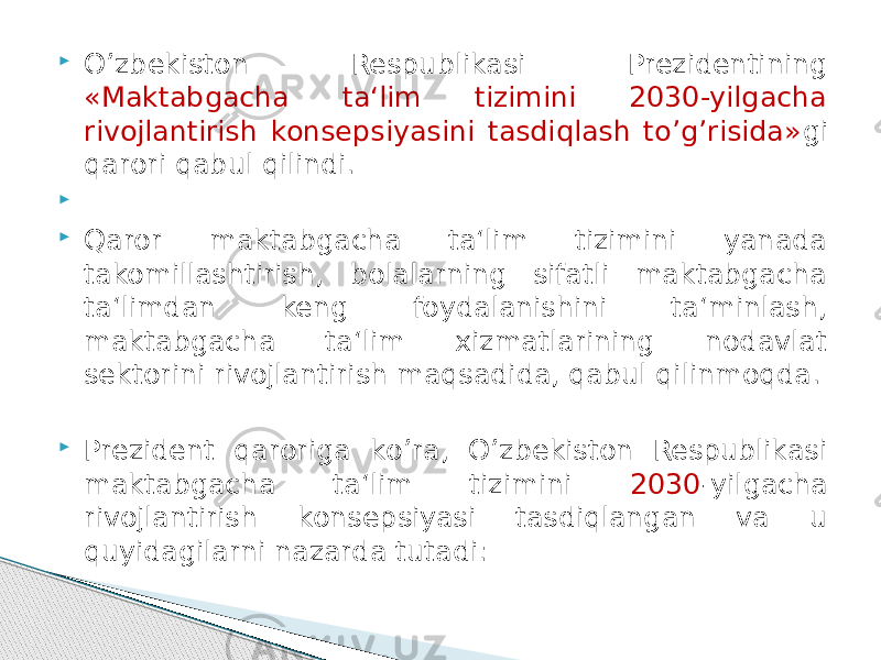  О’zbekiston Respublikasi Prezidentining «Maktabgacha ta‘lim tizimini 2030-yilgacha rivojlantirish konsepsiyasini tasdiqlash tо’g’risida» gi qarori qabul qilindi.     Qaror maktabgacha ta‘lim tizimini yanada takomillashtirish, bolalarning sifatli maktabgacha ta‘limdan keng foydalanishini ta‘minlash, maktabgacha ta‘lim xizmatlarining nodavlat sektorini rivojlantirish maqsadida, qabul qilinmoqda.  Prezident qaroriga kо’ra, О’zbekiston Respublikasi maktabgacha ta‘lim tizimini 2030 -yilgacha rivojlantirish konsepsiyasi tasdiqlangan va u quyidagilarni nazarda tutadi: 