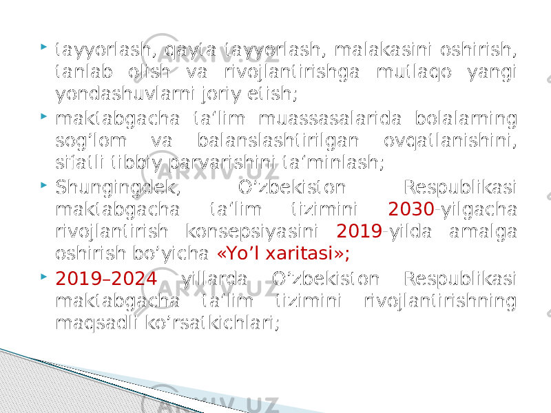  tayyorlash, qayta tayyorlash, malakasini oshirish, tanlab olish va rivojlantirishga mutlaqo yangi yondashuvlarni joriy etish;  maktabgacha ta‘lim muassasalarida bolalarning sog’lom va balanslashtirilgan ovqatlanishini, sifatli tibbiy parvarishini ta‘minlash;  Shungingdek, О’zbekiston Respublikasi maktabgacha ta‘lim tizimini 2030 -yilgacha rivojlantirish konsepsiyasini 2019 -yilda amalga oshirish bо’yicha «Yо’l xaritasi»;  2019–2024 yillarda О’zbekiston Respublikasi maktabgacha ta‘lim tizimini rivojlantirishning maqsadli kо’rsatkichlari; 